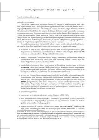 “livrof90_v8-preliminar1” — 2014/5/5 — 1:07 — page 5 — #16
Fortran 95: curso básico (Gilberto Orengo) 5
torização), entre outras.
Estes novos conceitos da linguagem fizeram do Fortran 90 uma linguagem mais efici-
ente, especialmente para a nova geração de supercomputadores, e que nos permite dizer: a
linguagem Fortran continuará a ser usada com sucesso por muito tempo. Embora o Fortran
não seja muito utilizado fora dos campos da Ciência da Computação e da análise numérica,
permanece como uma linguagem que desempenhará tarefas da área da computação numé-
rica de alto rendimento. Neste sentido, o Fortran é até hoje superior em relação aos seus
competidores, em especial em aplicações científicas computacionalmente intensivas como
Física, Matemática, Meteorologia, Astronomia, Geofísica e Engenharias, porque permite a
criação de programas que primam pela velocidade de execução.
O padrão mais recente, o Fortran 2003, sofreu a maior revisão, introduzindo várias no-
vas caracteríticas. Esta atualização contempla, entre outros, os seguintes avanços:
 acréscimos de tipos de dados definidos pelo usuário: tipos de dados parametrizados, aper-
feiçoamento no controle de acessibilidade e de estrutura. Por exemplo, definir o KIND
somente na utilização efetiva do tipo definido e não antes;
 suporte a programação Orientada a Objetos: herança e extensões, poliformismo, alocação
dinâmica de tipos de dados e, finalizações, cujo objetivo é “limpar” (desalocar) a me-
mória de ponteiros quando deixam de existir.
 manipulação otimizada de dados: entre outras, a alocação de componentes; o atributo
VOLATILE, o qual indicará que o dado objeto poderá sofrer alteração ao longo da exe-
cução, mesmo por outro programa que esteja rodando em paralelo; transferência de
alocações de memória, e acréscimos nos procedimentos intrínsecos.
 avanços nas Entradas/Saídas: operações de transferência definidas pelo usuário para da-
dos definidos pelo usuário; controle nas conversões de formatos; constantes nomi-
nativas para unidade lógicas pré-conectadas, acesso as mensagens de erro; instrução
FLUSH, que permitará, entre outras coias, ler via teclado caracter por caracter, e tam-
bém tornará disponível o dado para outro processo. Entrada/Saída assincrôna, que
permitirá qie outras instruções podem ser executadas enquanto uma instrução de En-
trada/Saída (leitura/escrita) está em execução.
 procedimento ponteiros;
 suporte para as exceções do padrão para pontos flutuantes (IEEE 1989);
 mais interoperabilidade com a linguagem C: permitindo, por exemplo, acesso a bibliotecas
de baixo nível da linguagem C e vice-versa, ou seja, bibliotecas escritas em Fortran
podem ser acessadas pela linguagem C.
 suporte ao conjunto de caracteres internacionais: acesso aos caracteres ISO 10646 (2000) 4-
byte, que é suficiente para cobrir todas as linguagens escritas do mundo. E, a escolha
é construída em blocos e executa instruções em passos em que cada bloco trata de uma parte da instrução e dessa
forma acelera a execução do programa; 2. (a) escalar a chegada das entradas no microprocessador quando nada mais
está acontecendo e desta forma aumentando a velocidade aparente de processamento; (b) iniciar o processamento
de uma segunda instrução enquanto a atual ainda está processando de forma a aumentar a velocidade de execução
de um programa. Fonte: DIC Michaelis UOL, distribuição gratuita em CDROM.
 