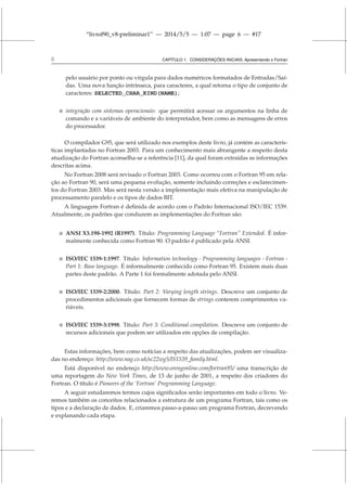 “livrof90_v8-preliminar1” — 2014/5/5 — 1:07 — page 6 — #17
6 CAPÍTULO 1. CONSIDERAÇÕES INICIAIS: Apresentando o Fortran
pelo usuário por ponto ou vírgula para dados numéricos formatados de Entradas/Saí-
das. Uma nova função intrínseca, para caracteres, a qual retorna o tipo de conjunto de
caracteres: SELECTED_CHAR_KIND(NAME);
 integração com sistemas operacionais: que permitirá acessar os argumentos na linha de
comando e a variáveis de ambiente do interpretador, bem como as mensagens de erros
do processador.
O compilador G95, que será utilizado nos exemplos deste livro, já contém as caracterís-
ticas implantadas no Fortran 2003. Para um conhecimento mais abrangente a respeito desta
atualização do Fortran aconselha-se a referência [11], da qual foram extraídas as informações
descritas acima.
No Fortran 2008 será revisado o Fortran 2003. Como ocorreu com o Fortran 95 em rela-
ção ao Fortran 90, será uma pequena evolução, somente incluindo correções e esclarecimen-
tos do Fortran 2003. Mas será nesta versão a implementação mais efetiva na manipulação de
processamento paralelo e os tipos de dados BIT.
A linguagem Fortran é definida de acordo com o Padrão Internacional ISO/IEC 1539.
Atualmente, os padrões que conduzem as implementações do Fortran são:
 ANSI X3.198-1992 (R1997). Título: Programming Language “Fortran” Extended. É infor-
malmente conhecida como Fortran 90. O padrão é publicado pela ANSI.
 ISO/IEC 1539-1:1997. Título: Information technology - Programming languages - Fortran -
Part 1: Base language. É informalmente conhecido como Fortran 95. Existem mais duas
partes deste padrão. A Parte 1 foi formalmente adotada pelo ANSI.
 ISO/IEC 1539-2:2000. Título: Part 2: Varying length strings. Descreve um conjunto de
procedimentos adicionais que fornecem formas de strings conterem comprimentos va-
riáveis.
 ISO/IEC 1539-3:1998. Título: Part 3: Conditional compilation. Descreve um conjunto de
recursos adicionais que podem ser utilizados em opções de compilação.
Estas informações, bem como notícias a respeito das atualizações, podem ser visualiza-
das no endereço: http://www.nag.co.uk/sc22wg5/IS1539_family.html.
Está disponível no endereço http://www.orengonline.com/fortran95/ uma transcrição de
uma reportagem do New York Times, de 13 de junho de 2001, a respeito dos criadores do
Fortran. O título é Pioneers of the ‘Fortran’ Programming Language.
A seguir estudaremos termos cujos significados serão importantes em todo o livro. Ve-
remos também os conceitos relacionados a estrutura de um programa Fortran, tais como os
tipos e a declaração de dados. E, criaremos passo-a-passo um programa Fortran, decrevendo
e explanando cada etapa.
 