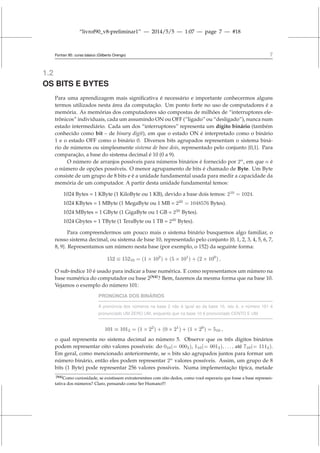 “livrof90_v8-preliminar1” — 2014/5/5 — 1:07 — page 7 — #18
Fortran 95: curso básico (Gilberto Orengo) 7
1.2
OS BITS E BYTES
Para uma aprendizagem mais significativa é necessário e importante conhecermos alguns
termos utilizados nesta área da computação. Um ponto forte no uso de computadores é a
memória. As memórias dos computadores são compostas de milhões de “interruptores ele-
trônicos” individuais, cada um assumindo ON ou OFF (“ligado” ou “desligado”), nunca num
estado intermediário. Cada um dos “interruptores” representa um dígito binário (também
conhecido como bit – de binary digit), em que o estado ON é interpretado como o binário
1 e o estado OFF como o binário 0. Diversos bits agrupados representam o sistema biná-
rio de números ou simplesmente sistema de base dois, representado pelo conjunto {0,1}. Para
comparação, a base do sistema decimal é 10 (0 a 9).
O número de arranjos possíveis para números binários é fornecido por 2n
, em que n é
o número de opções possíveis. O menor agrupamento de bits é chamado de Byte. Um Byte
consiste de um grupo de 8 bits e é a unidade fundamental usada para medir a capacidade da
memória de um computador. A partir desta unidade fundamental temos:
1024 Bytes = 1 KByte (1 KiloByte ou 1 KB), devido a base dois temos: 210
= 1024.
1024 KBytes = 1 MByte (1 MegaByte ou 1 MB = 220
= 1048576 Bytes).
1024 MBytes = 1 GByte (1 GigaByte ou 1 GB = 230
Bytes).
1024 Gbytes = 1 TByte (1 TeraByte ou 1 TB = 240
Bytes).
Para compreendermos um pouco mais o sistema binário busquemos algo familiar, o
nosso sistema decimal, ou sistema de base 10, representado pelo conjunto {0, 1, 2, 3, 4, 5, 6, 7,
8, 9}. Representamos um número nesta base (por exemplo, o 152) da seguinte forma:
152 ≡ 15210 = (1 × 102
) + (5 × 101
) + (2 × 100
) ,
O sub-índice 10 é usado para indicar a base numérica. E como representamos um número na
base numérica do computador ou base 2[N4]
? Bem, fazemos da mesma forma que na base 10.
Vejamos o exemplo do número 101:
PRONÚNCIA DOS BINÁRIOS
A pronúncia dos números na base 2 não é igual ao da base 10, isto é, o número 101 é
pronunciado UM ZERO UM, enquanto que na base 10 é pronunciado CENTO E UM
101 ≡ 1012 = (1 × 22
) + (0 × 21
) + (1 × 20
) = 510 ,
o qual representa no sistema decimal ao número 5. Observe que os três dígitos binários
podem representar oito valores possíveis: do 010(= 0002), 110(= 0012), . . . , até 710(= 1112).
Em geral, como mencionado anteriormente, se n bits são agrupados juntos para formar um
número binário, então eles podem representar 2n
valores possíveis. Assim, um grupo de 8
bits (1 Byte) pode representar 256 valores possíveis. Numa implementação típica, metade
[N4]Como curiosidade, se existissem extraterrestres com oito dedos, como você esperaria que fosse a base represen-
tativa dos números? Claro, pensando como Ser Humano!!!
 