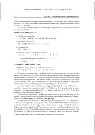 “livrof90_v8-preliminar1” — 2014/5/5 — 1:07 — page 8 — #19
8 CAPÍTULO 1. CONSIDERAÇÕES INICIAIS: Apresentando o Fortran
destes valores são reservados para representar números negativos e a outra metade para os
positivos. No caso 1 Byte (8 bits) é utilizado usualmente para representar números entre
−128 e +127, inclusive.
Um sistema para representar os caracteres (de linguagens Não-Orientais) deve incluir
os seguintes símbolos:
PERMITIDOS NO FORTRAN:
 As 26 letras maiúsculas:
A B C D E F G H I J K L M N O P Q R S T U V W X Y Z
 As 26 letras minúsculas:
a b c d e f g h i j k l m n o p q r s t u v w x y z
 Os dez dígitos:
0 1 2 3 4 5 6 7 8 9
 Símbolos comuns ou caracteres especiais:
espaço ’ ( ) , ? ! . : _ ; $ %  ”
 entre eles operadores aritméticos: = + − / *
 e lógicos:   == = = / =
NÃO PERMITIDOS NO FORTRAN:
 Algumas letras especiais ou símbolos, tais como:
@ # [ ] { } ˜ ˆ à ç ë £ entre outros.
O número total de caracteres e símbolos requeridos é menor do que 256, mas mesmo
assim é utilizado 1 Byte de memória para armazenar cada caracter. Embora incompleto,
este é o sistema de código ASCII (American Standard Code for Information Interchange), usado
na maioria dos computadores. Atualmente, está no processo de implementação um outro
sistema de código mais geral, chamado Unicode, que contemplará também as linguagens
orientais. Na versão Fortran 2003, este sistema de códigos já está disponível.
Todas as máquinas tem um “tamanho de palavra(wordsize) – uma unidade funda-
mental de armazenamento, por exemplo, 8 bits, 16 bits, etc. Esta unidade difere entre as
máquinas, em um processador Pentium©
, por exemplo, poderá ser de 32 bits (4 Bytes). Isto
será importante mais adiante, na pág. 22.
Outro conceito interessante é o Flop, que é uma operação de ponto flutuante por se-
gundo. Uma operação de ponto flutuante ocorre quando dois números reais são adicionados.
Hoje, se fala de MegaFlops ou até mesmo em GigaFlops.
Para finalizar, um comentário a respeito de processamento paralelo (ou vetorização).
O processamento paralelo ocorre quando duas ou mais CPUs[N5]
trabalham simultanea-
mente na solução de um mesmo problema. Assim, obtém-se maior velocidade e volume
de processamento computacional. Para fazermos uso deste procedimento é necessário que
o compilador Fortran 95 nos habilite tal procedimento e que o programa seja projetado com
este objetivo, i.e., implementando as declarações intrínsecas para o processamento paralelo.
[N5]CPU: Central Processor Unit ou, no bom português, Unidade Central de Processamento.
 