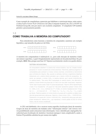 “livrof90_v8-preliminar1” — 2014/5/5 — 1:07 — page 9 — #20
Fortran 95: curso básico (Gilberto Orengo) 9
Como exemplo de compiladores comerciais que habilitam a vetorização temos, entre outros,
o Lahey-Fujitsu Fortran 95 for GNU/Linux da Lahey Computer Systems, Inc. [7] e o PGHPF da
Portland Group [8], este por sinal é um excelente compilador. O compilador G95 também
permite o processamento paralelo.
1.3
COMO TRABALHA A MEMÓRIA DO COMPUTADOR?
Para entendermos como funciona a memória do computador, usaremos um exemplo
hipotético, cujo tamanho de palavra é de 8-bits:
3F29 1 0 1 0 1 1 1 0 3F2A
3F2B 3F2C
A memória dos computadores é endereçável, i.e., para cada alocação de memória é dado
um número específico, o qual é freqüentemente representado em hexadecimal (base 16), por
exemplo, 3F2C. Mas, porque usar base 16? Vejamos sucintamente o motivo no quadro abaixo.
SISTEMA HEXADECIMAL
Os computadores trabalham no sistema dos números binários, mas nós “simples mortais”
pensamos no “mundo” do sistema de números decimais. Felizmente, podemos programar os
computadores para aceitarem os nossos números decimais, convertendo-os internamente
para os binários da máquina. Mas, quando os cientistas, técnicos e engenheiros trabalham
diretamente com o sistema binário percebem que o mesmo é difícil de manipulá-los. Ve-
jamos, por exemplo, o número 110010 no sistema decimal, que é escrito 0100010011002
no sistema binário. Para evitar difícil manipulação no sistema binário, uma alternativa é
quebrar o número binário em grupos de 3 e 4 bits e com isso obter novas bases, respectiva-
mente, base 8 (series octal) e base 16 (series hexadecimal). Vejamos última representação,
a base 16 ou hexadecimal. Um grupo de 4 bits pode representar qualquer número entre
0(= 00002) e 15(= 11112) (lembram do 2n?). Então, um número hexadecimal tem 16 dígi-
tos: 0, 1, . . . , 8, 9 mais de A, B, . . . , E, F. Assim, 916 = 910; A16 = 1010; B16 = 1110; e assim
por diante. Podemos quebrar um número binário em grupos de 4 e substituir os dígitos hexa-
decimais apropriados para cada grupo. Vejamos o nosso número 110010 = 0100010011002.
Quebrando-o em grupos de 4, temos: 0100|0100|11002. Substituindo cada grupo pelo apro-
priado hexadecimal, obtemos 44C16, que representa o mesmo padrão de bits do número
binário, mas de maneira simplificada
A CPU está habilitada a ler e escrever numa específica localização (área) de memória.
Grupos de áreas de memória são tratados como “informações inteiras” (não números intei-
ros) possibilitando assim armazenar mais informações. Usar a identificação criptográfica he-
xadecimal para localização de memória é incomum (porque é mais complicado!!), assim o
Fortran 95 possibilita substituí-las por nomes (em inglês).
 