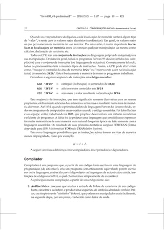 “livrof90_v8-preliminar1” — 2014/5/5 — 1:07 — page 10 — #21
10 CAPÍTULO 1. CONSIDERAÇÕES INICIAIS: Apresentando o Fortran
Quando os computadores são ligados, cada localização de memória conterá algum tipo
de “valor”, e neste caso os valores serão aleatórios (randômicos). Em geral, os valores serão
os que permanecem na memória do uso anterior. Por esta razão, é muito importante inicia-
lizar as localizações de memória antes de começar qualquer manipulação da mesma como
cálculos, declaração de variáveis, etc.
Todas as CPU tem um conjunto de instruções (ou linguagem própria da máquina) para
sua manipulação. De maneira geral, todos os programas Fortran 95 são convertidos (ou com-
pilados) para o conjunto de instruções (ou linguagem de máquina). Grosseiramente falando,
todos os processadores têm o mesmos tipos de instruções. Assim, a CPU pode dizer coisas
como, “busque o conteúdo da área de memória 3F2C” ou “escreva este valor na localização
(área) de memória 3F2A”. Esta é basicamente a maneira de como os programas trabalham.
Considere a seguinte seqüencia de instruções em código assembler:
LDA ’3F2C’ ⇒ carregue (ou busque) os conteúdos de 3F2C
ADD ’3F29’ ⇒ adicione estes conteúdos em 3F29
STO ’3F2A’ ⇒ armazene o valor resultante na localização 3F2A
Esta seqüencia de instruções, que tem significado somente ilustrativo para os nossos
propósitos, efetivamente adiciona dois números e armazena o resultado numa área de memó-
ria diferente. Até 1954, quando o primeiro dialeto da linguagem Fortran foi desenvolvido, to-
dos os programas de computador eram escritos usando o código assembler. Foi John Backus
e sua equipe, então trabalhando na IBM, que propôs e desenvolveu um método econômico
e eficiente de programar. A idéia foi de projetar uma linguagem que possibilitasse expressar
fórmulas matemáticas de uma maneira mais natural do que na época era feito somente com a
linguagem assembler. Do resultado de suas primeiras tentativas surgiu o FORTRAN (forma
abreviada para IBM Mathematical FORmula TRANslation System).
Esta nova linguagem possibilitou que as instruções acima fossem escritas de maneira
menos criptografada, como por exemplo:
K = I + J .
A seguir veremos a diferença entre compiladores, interpretadores e depuradores.
Compilador
Compilador é um programa que, a partir de um código-fonte escrito em uma linguagem de
programação (de alto nível), cria um programa semanticamente equivalente porém escrito
em outra linguagem, conhecido por código-objeto ou linguagem de máquina (ou ainda, ins-
truções de código assembler), o qual chamaremos simplesmente de executável.
As principais numa compilação, a partir de um código-fonte, são:
1. Análise léxica: processo que analisa a entrada de linhas de caracteres de um código-
fonte, caractere a caractere, e produz uma seqüência de símbolos chamado símbolos léxi-
cos, ou simplesmente “símbolos” (tokens), que podem ser manipulados mais facilmente,
na segunda etapa, por um parser, conhecido como leitor de saída.
 