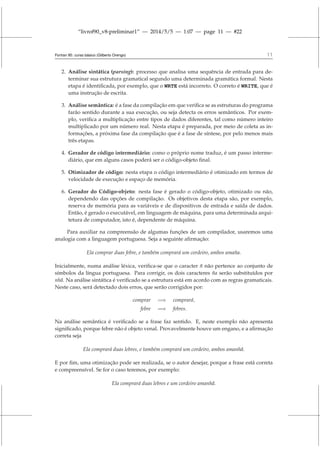 “livrof90_v8-preliminar1” — 2014/5/5 — 1:07 — page 11 — #22
Fortran 95: curso básico (Gilberto Orengo) 11
2. Análise sintática (parsing): processo que analisa uma sequência de entrada para de-
terminar sua estrutura gramatical segundo uma determinada gramática formal. Nesta
etapa é identificada, por exemplo, que o WRTE está incorreto. O correto é WRITE, que é
uma instrução de escrita.
3. Análise semântica: é a fase da compilação em que verifica se as estruturas do programa
farão sentido durante a sua execução, ou seja detecta os erros semânticos. Por exem-
plo, verifica a multiplicação entre tipos de dados diferentes, tal como número inteiro
multiplicado por um número real. Nesta etapa é preparada, por meio de coleta as in-
formações, a próxima fase da compilação que é a fase de síntese, por pelo menos mais
três etapas.
4. Gerador de código intermediário: como o próprio nome traduz, é um passo interme-
diário, que em alguns casos poderá ser o código-objeto final.
5. Otimizador de código: nesta etapa o código intermediário é otimizado em termos de
velocidade de execução e espaço de memória.
6. Gerador do Código-objeto: nesta fase é gerado o código-objeto, otimizado ou não,
dependendo das opções de compilação. Os objetivos desta etapa são, por exemplo,
reserva de memória para as variáveis e de dispositivos de entrada e saída de dados.
Então, é gerado o executável, em linguagem de máquina, para uma determinada arqui-
tetura de computador, isto é, dependente de máquina.
Para auxiliar na compreensão de algumas funções de um compilador, usaremos uma
analogia com a linguagem portuguesa. Seja a seguinte afirmação:
Ela comprar duas febre, e também comprará um cordeiro, ambos amaña.
Inicialmente, numa análise léxica, verifica-se que o caracter ñ não pertence ao conjunto de
símbolos da língua portuguesa. Para corrigir, os dois caracteres ña serão substituídos por
nhã. Na análise sintática é verificado se a estrutura está em acordo com as regras gramaticais.
Neste caso, será detectado dois erros, que serão corrigidos por:
comprar =⇒ comprará,
febre =⇒ febres.
Na análise semântica é verificado se a frase faz sentido. E, neste exemplo não apresenta
significado, porque febre não é objeto venal. Provavelmente houve um engano, e a afirmação
correta seja
Ela comprará duas lebres, e também comprará um cordeiro, ambos amanhã.
E por fim, uma otimização pode ser realizada, se o autor desejar, porque a frase está correta
e compreensível. Se for o caso teremos, por exemplo:
Ela comprará duas lebres e um cordeiro amanhã.
 