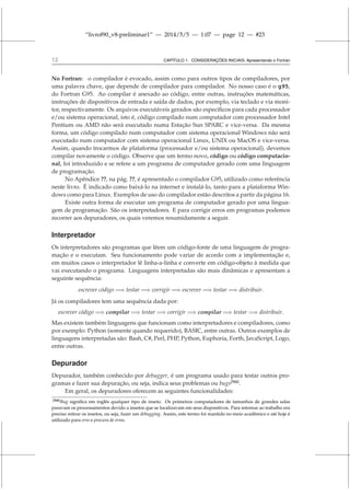 “livrof90_v8-preliminar1” — 2014/5/5 — 1:07 — page 12 — #23
12 CAPÍTULO 1. CONSIDERAÇÕES INICIAIS: Apresentando o Fortran
No Fortran: o compilador é evocado, assim como para outros tipos de compiladores, por
uma palavra chave, que depende de compilador para compilador. No nosso caso é o g95,
do Fortran G95. Ao compilar é anexado ao código, entre outras, instruções matemáticas,
instruções de dispositivos de entrada e saída de dados, por exemplo, via teclado e via moni-
tor, respectivamente. Os arquivos executáveis gerados são específicos para cada processador
e/ou sistema operacional, isto é, código compilado num computador com processador Intel
Pentium ou AMD não será executado numa Estação Sun SPARC e vice-versa. Da mesma
forma, um código compilado num computador com sistema operacional Windows não será
executado num computador com sistema operacional Linux, UNIX ou MacOS e vice-versa.
Assim, quando trocarmos de plataforma (processador e/ou sistema operacional), devemos
compilar novamente o código. Observe que um termo novo, código ou código computacio-
nal, foi introduzido e se refere a um programa de computador gerado com uma linguagem
de programação.
No Apêndice ??, na pág. ??, é apresentado o compilador G95, utilizado como referência
neste livro. É indicado como baixá-lo na internet e instalá-lo, tanto para a plataforma Win-
dows como para Linux. Exemplos de uso do compilador estão descritos a partir da página 16.
Existe outra forma de executar um programa de computador gerado por uma lingua-
gem de programação. São os interpretadores. E para corrigir erros em programas podemos
recorrer aos depuradores, os quais veremos resumidamente a seguir.
Interpretador
Os interpretadores são programas que lêem um código-fonte de uma linguagem de progra-
mação e o executam. Seu funcionamento pode variar de acordo com a implementação e,
em muitos casos o interpretador lê linha-a-linha e converte em código-objeto à medida que
vai executando o programa. Linguagens interpretadas são mais dinâmicas e apresentam a
seguinte sequência:
escrever código =⇒ testar =⇒ corrigir =⇒ escrever =⇒ testar =⇒ distribuir.
Já os compiladores tem uma sequência dada por:
escrever código =⇒ compilar =⇒ testar =⇒ corrigir =⇒ compilar =⇒ testar =⇒ distribuir.
Mas existem também linguagens que funcionam como interpretadores e compiladores, como
por exemplo: Python (somente quando requerido), BASIC, entre outras. Outros exemplos de
linguagens interpretadas são: Bash, C#, Perl, PHP, Python, Euphoria, Forth, JavaScript, Logo,
entre outras.
Depurador
Depurador, também conhecido por debugger, é um programa usado para testar outros pro-
gramas e fazer sua depuração, ou seja, indica seus problemas ou bugs[N6]
.
Em geral, os depuradores oferecem as seguintes funcionalidades:
[N6]Bug significa em inglês qualquer tipo de inseto. Os primeiros computadores de tamanhos de grandes salas
paravam os processamentos devido a insetos que se localizavam em seus dispositivos. Para retornar ao trabalho era
preciso retirar os insetos, ou seja, fazer um debugging. Assim, este termo foi mantido no meio acadêmico e até hoje é
utilizado para erro e procura de erros.
 