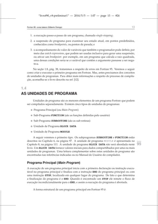 “livrof90_v8-preliminar1” — 2014/5/5 — 1:07 — page 13 — #24
Fortran 95: curso básico (Gilberto Orengo) 13
1. a execução passo-a-passo de um programa, chamada single-stepping;
2. a suspensão do programa para examinar seu estado atual, em pontos predefinidos,
conhecidos como breakpoints, ou pontos de parada; e
3. o acompanhamento do valor de variáveis que também o programador pode definir, por
meio das watch expressions, que podem ser usadas inclusive para gerar uma suspensão,
ou ativar um breakpoint: por exemplo, em um programa que calcula a raiz quadrada,
uma dessas condições seria se a variável que contém o argumento passasse a ser nega-
tiva.
Na seção 1.8, pág. 38, trataremos a respeito de erros em Fortran 95. Veremos a seguir
como criar e executar o primeiro programa em Fortran. Mas, antes precisamos dos conceitos
de unidades de programas. Para obter mais informações a respeito do processo de compila-
ção, aconselha-se o livro descrito na ref. [12].
1.4
AS UNIDADES DE PROGRAMA
Unidades de programa são os menores elementos de um programa Fortran que podem
ser compilados separadamente. Existem cinco tipos de unidades de programas:
 Programa Principal (ou Main Program)
 Sub-Programa FUNCTION (são as funções definidas pelo usuário)
 Sub-Programa SUBROUTINE (são as sub-rotinas)
 Unidade de Programa BLOCK DATA
 Unidade de Programa MODULE
A seguir veremos o primeiro tipo. Os subprogramas SUBROUTINE e FUNCTION estão
descritos no Capítulo 6, na página 97. A unidade de programa MODULE é apresentada no fortran
95
Capítulo 8, na página 111. A unidade de programa BLOCK DATA não será abordada neste
livro. Um BLOCK DATA fornece valores iniciais para dados compartilhados por uma ou mais
unidades de programas. Uma leitura complementar sobre estas unidades de programa são
encontradas nas referências indicadas ou no Manual do Usuário do compilador.
Programa Principal (Main Program)
A execução de um programa principal inicia com a primeira declaração ou instrução execu-
tável no programa principal e finaliza com a instrução END do programa principal ou com
uma instrução STOP, localizada em qualquer lugar do programa. De fato o que determina
a finalização do programa é o END. Quando é encontrado um STOP ele remete o fluxo de
execução incondicionalmente para o END, e assim a execução do programa é abortada.
A forma estrutural de um programa principal em Fortran 95 é:
 