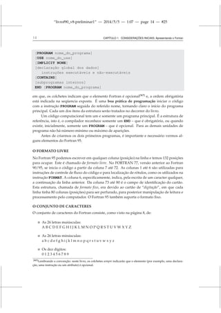 “livrof90_v8-preliminar1” — 2014/5/5 — 1:07 — page 14 — #25
14 CAPÍTULO 1. CONSIDERAÇÕES INICIAIS: Apresentando o Fortran
[PROGRAM nome_do_programa]
[USE nome_do_use]
[IMPLICIT NONE]
[declaração global dos dados]
instruções executáveis e não-executáveis
[CONTAINS]
[subprogramas internos]
END [PROGRAM nome_do_programa]
em que, os colchetes indicam que o elemento Fortran é opcional[N7]
e, a ordem obrigatória
está indicada na seqüencia exposta. É uma boa prática de programação iniciar o código
com a instrução PROGRAM seguida do referido nome, tornando claro o início do programa
principal. Cada um dos itens da estrutura serão tratados no decorrer do livro.
Um código computacional tem um e somente um programa principal. É a estrutura de
referência, isto é, o compilador reconhece somente um END – que é obrigatório, ou quando
existir, inicialmente, somente um PROGRAM – que é opcional. Para as demais unidades de
programa não há número mínimo ou máximo de aparições.
Antes de criarmos os dois primeiros programas, é importante e necessário vermos al-
guns elementos do Fortran 95.
O FORMATO LIVRE
No Fortran 95 podemos escrever em qualquer coluna (posição) na linha e temos 132 posições
para ocupar. Este é chamado de formato livre. No FORTRAN 77, versão anterior ao Fortran
90/95, se inicia o código a partir da coluna 7 até 72. As colunas 1 até 6 são utilizadas para
instruções de controle de fluxo do código e para localização de rótulos, como os utilizados na
instrução FORMAT. A coluna 6, especificamemte, indica, pela escrita de um caracter qualquer,
a continuação da linha anterior. Da coluna 73 até 80 é o campo de identificação do cartão.
Esta estrutura, chamada de formato fixo, era devido ao cartão de “digitação”, em que cada
linha tinha 80 colunas (posições) para ser perfurado, para posterior manipulação de leitura e
processamento pelo computador. O Fortran 95 também suporta o formato fixo.
O CONJUNTO DE CARACTERES
O conjunto de caracteres do Fortran consiste, como visto na página 8, de:
 As 26 letras maiúsculas:
A B C D E F G H I J K L M N O P Q R S T U V W X Y Z
 As 26 letras minúsculas:
a b c d e f g h i j k l m n o p q r s t u v w x y z
 Os dez dígitos:
0 1 2 3 4 5 6 7 8 9
[N7]Lembrando a convenção: neste livro, os colchetes sempre indicarão que o elemento (por exemplo, uma declara-
ção, uma instrução ou um atributo) é opcional.
 