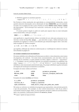 “livrof90_v8-preliminar1” — 2014/5/5 — 1:07 — page 15 — #26
Fortran 95: curso básico (Gilberto Orengo) 15
 Símbolos comuns ou caracteres especiais:
espaço[N8]
= + − / ”   ’ ( ) , ? ! . : _ ; $ %  *
Em Fortram as letras maiúsculas são equivalentes as correspondentes minúsculas, exceto
quando estiverem relacionadas com as declarações do tipo CHARACTER, que será estudado
na seção 1.5.4, na página 24. Isto é, para o Fortran os nomes TESTE, teste, Teste e TeStE
são equivalentes – não há distinção entre maiúsculas e minúsculas, ou seja, não é tipo “CASE
SENSITIVE”.
O caracter ponto-e-vírgula (;) pode ser usado para separar duas ou mais instruções
numa mesma linha, como por exemplo:
READ(*,*) x; WRITE(*,*) ’Ola amigo ...’
cujo significado é, respectivamente, leitura via teclado de um valor para armazenar na va-
riável x e escrita da frase Ola amigo..., que está entre as aspas. Ambas instruções serão
estudadas no Capítulo 2 e variável é um elemento que armazenará algum valor e será estu-
dada na página 25. Outros exemplos:
a = 23 ; b = 150 ; c = 23.76
que significa, atribuição de valores às variáveis a, b e c. A atribuição de valores às variáveis
será estudada na página 27.
OS NOMES SIMBÓLICOS EM FORTRAN
Os nomes simbólicos são utilizados em Fortran para se referir a vários elementos como nomes
de programa e de variáveis. Um nome inicia, necessariamente, com uma letra e terá no
máximo até 31 caracteres, os quais poderão ser letras, dígitos e underscore – “traço-baixo”
( _ ). É proibído o uso de caracteres especiais, de caracteres acentuados ou cedilhados, tais
como: espaço = + − / ”   ’ ( ) , ? ! . : ; $ %  * @ # [ ] { } ˜ ˆ à ç ë £. São chamados de
simbólicos, como mencionado anteriormente (pág. 10), porque substituem aquelas instruções
de máquina de localização de elementos na memória.
Exemplos de nomes válidos em Fortran:
t_2006 t2006 primeiro_programa
Metodo_LTSN AaBb Calculo_integral_definida
soma SOMA Soma
Exemplos de nomes inválidos em Fortran:
2_t_2006 primeiro programa
calculo_do_π ilegal_@_caracter
ação_distância nome_muito_longo_nao_pode_ser_usado
Dê nomes as variáveis e as unidades de programa que representem, mais próximo possível,
o que elas processarão. Por exemplo, se uma variável armazenará o valor de pi, então é
conveniente chamá-la de pi. Outro, se uma expressão calculará o salário de um funcionário,
após o seu aumento, é interessante chamá-la de salario_final.
[N8]espaço significa um espaço em branco.
 