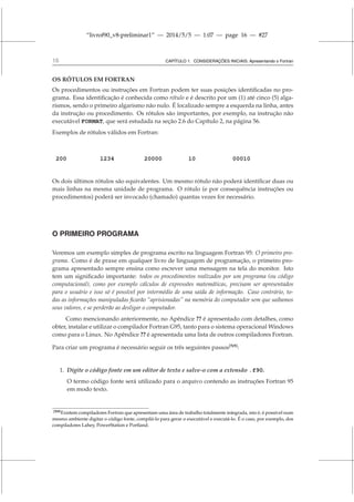 “livrof90_v8-preliminar1” — 2014/5/5 — 1:07 — page 16 — #27
16 CAPÍTULO 1. CONSIDERAÇÕES INICIAIS: Apresentando o Fortran
OS RÓTULOS EM FORTRAN
Os procedimentos ou instruções em Fortran podem ter suas posições identificadas no pro-
grama. Essa identificação é conhecida como rótulo e é descrito por um (1) até cinco (5) alga-
rismos, sendo o primeiro algarismo não nulo. É localizado sempre a esquerda na linha, antes
da instrução ou procedimento. Os rótulos são importantes, por exemplo, na instrução não
executável FORMAT, que será estudada na seção 2.6 do Capítulo 2, na página 56.
Exemplos de rótulos válidos em Fortran:
200 1234 20000 10 00010
Os dois últimos rótulos são equivalentes. Um mesmo rótulo não poderá identificar duas ou
mais linhas na mesma unidade de programa. O rótulo (e por consequência instruções ou
procedimentos) poderá ser invocado (chamado) quantas vezes for necessário.
O PRIMEIRO PROGRAMA
Veremos um exemplo simples de programa escrito na linguagem Fortran 95: O primeiro pro-
grama. Como é de praxe em qualquer livro de linguagem de programação, o primeiro pro-
grama apresentado sempre ensina como escrever uma mensagem na tela do monitor. Isto
tem um significado importante: todos os procedimentos realizados por um programa (ou código
computacional), como por exemplo cálculos de expressões matemáticas, precisam ser apresentados
para o usuário e isso só é possível por intermédio de uma saída de informação. Caso contrário, to-
das as informações manipuladas ficarão “aprisionadas” na memória do computador sem que saibamos
seus valores, e se perderão ao desligar o computador.
Como mencionando anteriormente, no Apêndice ?? é apresentado com detalhes, como
obter, instalar e utilizar o compilador Fortran G95, tanto para o sistema operacional Windows
como para o Linux. No Apêndice ?? é apresentada uma lista de outros compiladores Fortran.
Para criar um programa é necessário seguir os três seguintes passos[N9]
:
1. Digite o código fonte em um editor de texto e salve-o com a extensão .f90.
O termo código fonte será utilizado para o arquivo contendo as instruções Fortran 95
em modo texto.
[N9]Existem compiladores Fortran que apresentam uma área de trabalho totalmente integrada, isto é, é possível num
mesmo ambiente digitar o código fonte, compilá-lo para gerar o executável e executá-lo. É o caso, por exemplo, dos
compiladores Lahey, PowerStation e Portland.
 