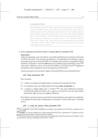“livrof90_v8-preliminar1” — 2014/5/5 — 1:07 — page 17 — #28
Fortran 95: curso básico (Gilberto Orengo) 17
O EDITOR DE TEXTO
Para elaboração do programa Fortran é possível utilizar qualquer editor, com exceção da-
queles que ao salvar o arquivo anexem instruções de controle do próprio editor. Assim, ao
compilar o programa contido neste arquivo poderá ocorrer um erro de compilação devido a
estas instruções (muitas vezes caracteres) de controle. Assim, evite o WORD e o WORD-
PAD, no caso do Windows. Utilize o NOTEPAD (o mesmo que BLOCO DE NOTAS) para
digitar os programas, e salve-o com a extensão “.f90” ou “.f95”. Importante: habilite no
“Salvar como” a opção “Todos”. Assim será evitado o indesejável acréscimo da extensão
“.txt” após a extensão “.f90” ou “.f95”. No Linux, em princípio, pode-se utilizar qualquer
um dos editores de texto disponíveis.
2. Gere o programa executável usando o comando g95 do compilador G95.
Importante:
Antes de seguirmos, uma advertência: será dado preferência por instruções utilizadas
no GNU/Linux[13]. Para usuários do Windows, a transferência de instruções é quase
automática para uso no terminal DOS. Por exemplo, para acionar o compilador G95, já
instalado, é utilizado o comando g95 tanto para o sistema operacional GNU/Linux[N10]
como para o Windows, isto é, no terminal do DOS ou do GNU/Linux[N11]
digitamos
esta palavra chave seguida do nome do programa em Fortran 95.
Assim, para gerar um executável, digite no terminal DOS ou num terminal Linux:
g95 nome_programa.f90
Este comando:
1◦
) verifica, no programa (código fonte), as sintaxes das instruções Fortran,
2◦
) na sequência, gera um código objeto com nome nome_programa.o,
3◦
) e repassa o código objeto para o “linkador”[N12]
, que anexa bibliotecas (sistema,
E/S (Entrada/Saída de dados), etc.) e gera um executável, com um nome default
chamado a.out no Linux e a.exe no Windows.
Para alterar o nome do arquivo executável é possível utilizar uma opção do compilador,
a -o seguida do nome que se deseja para o executável. Assim, temos para o exemplo
acima:
g95 -o nome_de_saida nome_programa.f90
[N10]Para exemplificar o uso de outro compilador, por exemplo, o da Lahey/Fujitsu for GNU/Linux, compila-se com o
comando lf95.
[N11]Conselho: se você não trabalha com o sistema operacional GNU/Linux, experimente !!! É gratuito e não por
isso ineficiente, pelo contrário, é altamente estável e confiável.
[N12]Infelizmente, na falta de uma palavra apropriada em Português, para a ação de quem faz um link (ligação, vínculo,
elo), que reforce a idéia em computação, estou usando “linkador”.
 