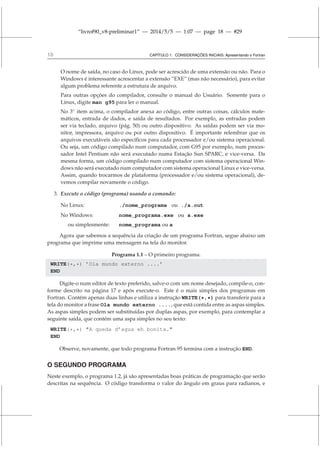 “livrof90_v8-preliminar1” — 2014/5/5 — 1:07 — page 18 — #29
18 CAPÍTULO 1. CONSIDERAÇÕES INICIAIS: Apresentando o Fortran
O nome de saída, no caso do Linux, pode ser acrescido de uma extensão ou não. Para o
Windows é interessante acrescentar a extensão “EXE” (mas não necessário), para evitar
algum problema referente a estrutura de arquivo.
Para outras opções do compilador, consulte o manual do Usuário. Somente para o
Linux, digite man g95 para ler o manual.
No 3◦
item acima, o compilador anexa ao código, entre outras coisas, cálculos mate-
máticos, entrada de dados, e saída de resultados. Por exemplo, as entradas podem
ser via teclado, arquivo (pág. 50) ou outro dispositivo. As saídas podem ser via mo-
nitor, impressora, arquivo ou por outro dispositivo. É importante relembrar que os
arquivos executáveis são específicos para cada processador e/ou sistema operacional.
Ou seja, um código compilado num computador, com G95 por exemplo, num proces-
sador Intel Pentium não será executado numa Estação Sun SPARC, e vice-versa. Da
mesma forma, um código compilado num computador com sistema operacional Win-
dows não será executado num computador com sistema operacional Linux e vice-versa.
Assim, quando trocarmos de plataforma (processador e/ou sistema operacional), de-
vemos compilar novamente o código.
3. Execute o código (programa) usando o comando:
No Linux: ./nome_programa ou ./a.out
No Windows: nome_programa.exe ou a.exe
ou simplesmente: nome_programa ou a
Agora que sabemos a sequência da criação de um programa Fortran, segue abaixo um
programa que imprime uma mensagem na tela do monitor.
Programa 1.1 – O primeiro programa.
WRITE(*,*) ’Ola mundo externo ....’
END
Digite-o num editor de texto preferido, salve-o com um nome desejado, compile-o, con-
forme descrito na página 17 e após execute-o. Este é o mais simples dos programas em
Fortran. Contém apenas duas linhas e utiliza a instrução WRITE(*,*) para transferir para a
tela do monitor a frase Ola mundo externo ...., que está contida entre as aspas simples.
As aspas simples podem ser substituídas por duplas aspas, por exemplo, para contemplar a
seguinte saída, que contém uma aspa simples no seu texto:
WRITE(*,*) A queda d’agua eh bonita.
END
Observe, novamente, que todo programa Fortran 95 termina com a instrução END.
O SEGUNDO PROGRAMA
Neste exemplo, o programa 1.2, já são apresentadas boas práticas de programação que serão
descritas na sequência. O código transforma o valor do ângulo em graus para radianos, e
 