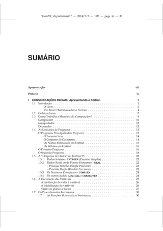 “livrof90_v8-preliminar1” — 2014/5/5 — 1:07 — page iii — #3
SUMÁRIO
Apresentação vii
Prefácio ix
1 CONSIDERAÇÕES INICIAIS: Apresentando o Fortran 1
1.1 Introdução . . . . . . . . . . . . . . . . . . . . . . . . . . . . . . . . . . . . . . . . 1
O Livro . . . . . . . . . . . . . . . . . . . . . . . . . . . . . . . . . . . . . . . 2
Um Breve Histórico sobre o Fortran . . . . . . . . . . . . . . . . . . . . . . . 4
1.2 Os bits e bytes . . . . . . . . . . . . . . . . . . . . . . . . . . . . . . . . . . . . . . 7
1.3 Como Trabalha a Memória do Computador? . . . . . . . . . . . . . . . . . . . . 9
Compilador . . . . . . . . . . . . . . . . . . . . . . . . . . . . . . . . . . . . . . . 10
Interpretador . . . . . . . . . . . . . . . . . . . . . . . . . . . . . . . . . . . . . . 12
Depurador . . . . . . . . . . . . . . . . . . . . . . . . . . . . . . . . . . . . . . . . 12
1.4 As Unidades de Programa . . . . . . . . . . . . . . . . . . . . . . . . . . . . . . . 13
O Programa Principal (Main Program) . . . . . . . . . . . . . . . . . . . . . . . . 13
O Formato livre . . . . . . . . . . . . . . . . . . . . . . . . . . . . . . . . . . 14
O Conjunto de Caracteres . . . . . . . . . . . . . . . . . . . . . . . . . . . . . 14
Os Nomes Simbólicos em Fortran . . . . . . . . . . . . . . . . . . . . . . . . 15
Os Rótulos em Fortran . . . . . . . . . . . . . . . . . . . . . . . . . . . . . . 16
O Primeiro Programa . . . . . . . . . . . . . . . . . . . . . . . . . . . . . . . . . . 16
O Segundo Programa . . . . . . . . . . . . . . . . . . . . . . . . . . . . . . . . . . 18
1.5 A “Despensa de Dados” no Fortran 95 . . . . . . . . . . . . . . . . . . . . . . . . 22
1.5.1 Dados Inteiros - INTEGER (Precisão Simples) . . . . . . . . . . . . . . . . 22
1.5.2 Dados Reais ou de Pontos Flutuantes - REAL . . . . . . . . . . . . . . . . 22
– Precisão Simples (Single Precision) . . . . . . . . . . . . . . . . . . . . . 23
– Precisão Dupla (Double Precision) . . . . . . . . . . . . . . . . . . . . . 23
1.5.3 Os Números Complexos - COMPLEX . . . . . . . . . . . . . . . . . . . . . 24
1.5.4 Os outros dados: LOGICAL e CHARACTER . . . . . . . . . . . . . . . . . . 24
1.6 A Declaração das Variáveis . . . . . . . . . . . . . . . . . . . . . . . . . . . . . . 25
A Atribuição de valor à variável . . . . . . . . . . . . . . . . . . . . . . . . . . 26
A inicialização de variáveis . . . . . . . . . . . . . . . . . . . . . . . . . . . . . 26
Variáveis globais e locais . . . . . . . . . . . . . . . . . . . . . . . . . . . . . . 27
1.7 Os Procedimentos Intrínsecos . . . . . . . . . . . . . . . . . . . . . . . . . . . . . 30
1.7.1 As Funções Matemáticas Intrínsecas . . . . . . . . . . . . . . . . . . . . . 30
 