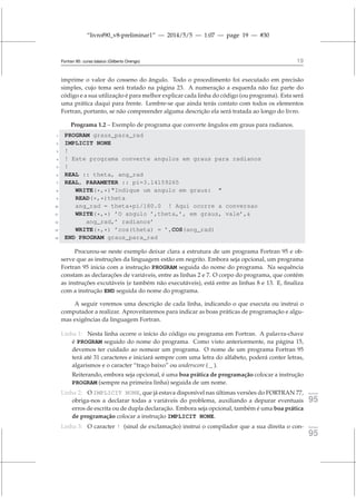“livrof90_v8-preliminar1” — 2014/5/5 — 1:07 — page 19 — #30
Fortran 95: curso básico (Gilberto Orengo) 19
imprime o valor do cosseno do ângulo. Todo o procedimento foi executado em precisão
simples, cujo tema será tratado na página 23. A numeração a esquerda não faz parte do
código e a sua utilização é para melhor explicar cada linha do código (ou programa). Esta será
uma prática daqui para frente. Lembre-se que ainda terás contato com todos os elementos
Fortran, portanto, se não compreender alguma descrição ela será tratada ao longo do livro.
Programa 1.2 – Exemplo de programa que converte ângulos em graus para radianos.
1 PROGRAM graus_para_rad
2 IMPLICIT NONE
3 !
4 ! Este programa converte angulos em graus para radianos
5 !
6 REAL :: theta, ang_rad
7 REAL, PARAMETER :: pi=3.14159265
8 WRITE(*,*)Indique um angulo em graus: 
9 READ(*,*)theta
10 ang_rad = theta*pi/180.0 ! Aqui ocorre a conversao
11 WRITE(*,*) ’O angulo ’,theta,’, em graus, vale’,
12 ang_rad,’ radianos’
13 WRITE(*,*) ’cos(theta) = ’,COS(ang_rad)
14 END PROGRAM graus_para_rad
Procurou-se neste exemplo deixar clara a estrutura de um programa Fortran 95 e ob-
serve que as instruções da linguagem estão em negrito. Embora seja opcional, um programa
Fortran 95 inicia com a instrução PROGRAM seguida do nome do programa. Na sequência
constam as declarações de variáveis, entre as linhas 2 e 7. O corpo do programa, que contém
as instruções excutáveis (e também não executáveis), está entre as linhas 8 e 13. E, finaliza
com a instrução END seguida do nome do programa.
A seguir veremos uma descrição de cada linha, indicando o que executa ou instrui o
computador a realizar. Aproveitaremos para indicar as boas práticas de programação e algu-
mas exigências da linguagem Fortran.
Linha 1: Nesta linha ocorre o início do código ou programa em Fortran. A palavra-chave
é PROGRAM seguido do nome do programa. Como visto anteriormente, na página 15,
devemos ter cuidado ao nomear um programa. O nome de um programa Fortran 95
terá até 31 caracteres e iniciará sempre com uma letra do alfabeto, poderá conter letras,
algarismos e o caracter “traço baixo” ou underscore ( _ ).
Reiterando, embora seja opcional, é uma boa prática de programação colocar a instrução
PROGRAM (sempre na primeira linha) seguida de um nome.
Linha 2: O IMPLICIT NONE, que já estava disponível nas últimas versões do FORTRAN 77, fortran
95
obriga-nos a declarar todas a variáveis do problema, auxiliando a depurar eventuais
erros de escrita ou de dupla declaração. Embora seja opcional, também é uma boa prática
de programação colocar a instrução IMPLICIT NONE.
Linha 3: O caracter ! (sinal de exclamação) instrui o compilador que a sua direita o con- fortran
95
 