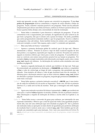 “livrof90_v8-preliminar1” — 2014/5/5 — 1:07 — page 20 — #31
20 CAPÍTULO 1. CONSIDERAÇÕES INICIAIS: Apresentando o Fortran
teúdo seja ignorado, ou seja, a linha é apenas um comentário no programa. É uma boa
prática de programação escrever comentários a respeito de certas atitudes e linhas do
programa. Assim, comente o máximo possível o seu programa. Neste caso foi utilizado
simplesmente para deixar uma linha em branco, embora no Fortran é possível deixar em
branco quantas linhas desejar, sem a necessidade do sinal de exclamação.
Linha 4: Nesta linha o comentário é para descrever a utilização do programa. O uso de
comentários evita o esquecimento, por exemplo, do significado de cada variável ou do
que trata o programa, fato que é comum com o passar do tempo. Ou ainda, possibilita
que outros programadores entendam melhor o que foi programado. Escreva o objetivo
do programa e das sub-rotinas. Insira também formas de contato com o programador,
como por exemplo, o e-mail. Não esqueça, após o sinal ! o conteúdo será ignorado.
Linha 5: Mais uma linha em branco “comentada”.
Linha 6: Aparece a primeira declaração global de variável, que é do tipo real. Observe
atentamente a sintaxe. Primeiro se escreve o tipo de dado (variável) seguido de dois
dois-pontos e, na sequência, separados por vírgulas as variáveis. Os nomes da variáveis
seguem os mesmos critérios que vimos para o nome do programa. É aconselhável no-
mear as variáveis com nomes mais próximo possível da sua função no programa. Por
exemplo, theta, no jargão matemático está relacionado com ângulo, assim como o nome
ang_rad, ângulo em radianos. As declarações de variáveis serão estudadas com mais
detalhes na página 25.
Linha 7: Aparece a segunda declaração de variável, que também é do tipo real. Note que
foi acrescentado um parâmetro na declaração: o PARAMETER, que instrui o compilador
a fixar o valor da variável pi ao longo de todo o programa, não permitindo que seja
alterado. Uma tentativa de alterar o valor de pi acarretará num erro de execução. A
diferença para a declaração anterior é que as duas variáveis, theta e ang_rad, podem
ser alteradas a qualquer momento no programa, enquanto pi permancerá constante du-
rante toda a execução.
Linha 8: Nesta linha aparece a primeira instrução executável: o WRITE, que é uma instru-
ção de saída de resultado (ou de escrita ou impressão). Neste caso, devido ao primeiro
asterisco (*), a saída será na tela do monitor. Note que a mensagem está entre duplas
aspas.
Linha 9: Agora uma instrução executável de leitura é apresentada: o READ, que receberá um
valor para a variável theta digitada via teclado, também, devido ao primeiro asterisco.
Mais informações a respeito de instruções de leitura e escrita estão no Capítulo 2, na
pág. 49.
Linha 10: Nesta linha ocorre a conversão de graus para radianos, por intermédio de uma
expressão matemática. Observe que o sinal de igual não indica uma igualdade propria-
mente dita, mas sim uma atribuição (que será estudado na página 27). Isto é, primeiro
são realizadas todas as operações no lado direito da igualdade para posterior atribuição
do resultado final à variável, neste caso a variável ang_rad. Note também que foi adi-
cionado um comentário após uma instrução. Esta é mais uma característica do Fortran 95,
isto é, permite que se faça comentário em qualquer parte do programa, sempre iniciando
fortran
95 com um !.
 