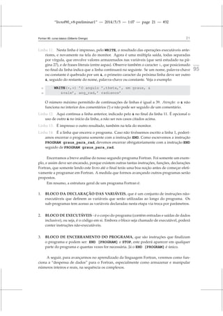 “livrof90_v8-preliminar1” — 2014/5/5 — 1:07 — page 21 — #32
Fortran 95: curso básico (Gilberto Orengo) 21
Linha 11: Nesta linha é impresso, pelo WRITE, o resultado das operações executáveis ante-
riores, e novamente na tela do monitor. Agora é uma múltipla saída, todas separadas
por vírgula, que envolve valores armazenados nas variáveis (que será estudado na pá-
gina 27), e de frases literais (entre aspas). Observe também o caracter , que posicionado fortran
95
no final da linha indica que a linha continuará na seguinte. Se um nome, palavra-chave
ou constante é quebrado por um , o primeiro caracter da próxima linha deve ser outro
, seguido do restante do nome, palavra-chave ou constante. Veja o exemplo:
11 WRITE(*,*) ’O angulo ’,theta,’, em graus, 
12 vale’, ang_rad,’ radianos’
O número máximo permitido de continuações de linhas é igual a 39. Atenção: o  não
funciona no interior dos comentários (!) e não pode ser seguido de um comentário.
Linha 12: Aqui continua a linha anterior, indicado pelo  no final da linha 11. É opcional o
uso de outro  no início da linha, a não ser nos casos citados acima.
Linha 13: É impresso o outro resultado, também na tela do monitor.
Linha 14: É a linha que encerra o programa. Caso não tivéssemos escrito a linha 1, poderí-
amos encerrar o programa somente com a instrução END. Como escrevemos a instrução
PROGRAM graus_para_rad, devemos encerrar obrigatoriamente com a instrução END
seguido de PROGRAM graus_para_rad.
Encerramos a breve análise do nosso segundo programa Fortran. Foi somente um exem-
plo, e assim deve ser encarado, porque existem outras tantas instruções, funções, declarações
Fortran, que somente lendo este livro até o final terás uma boa noção antes de começar efeti-
vamente a programar em Fortran. A medida que formos avançando outros programas serão
propostos.
Em resumo, a estrutura geral de um programa Fortran é:
1. BLOCO DA DECLARAÇÃO DAS VARIÁVEIS, que é um conjunto de instruções não-
executáveis que definem as variáveis que serão utilizadas ao longo do programa. Os
sub-programas tem acesso as variáveis declaradas nesta etapa via troca por parâmetros.
2. BLOCO DE EXECUTÁVEIS - é o corpo do programa (contém entradas e saídas de dados
inclusive), ou seja, é o código em si. Embora o bloco seja chamado de executável, poderá
conter instruções não-executáveis.
3. BLOCO DE ENCERRAMENTO DO PROGRAMA, que são instruções que finalizam
o programa e podem ser: END [PROGRAM] e STOP, este poderá aparecer em qualquer
parte do programa e quantas vezes for necessária. Já o END [PROGRAM] é único.
A seguir, para avançarmos no aprendizado da linguagem Fortran, veremos como fun-
ciona a “despensa de dados” para o Fortran, especialmente como armazenar e manipular
números inteiros e reais, na sequência os complexos.
 