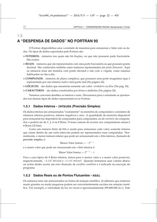 “livrof90_v8-preliminar1” — 2014/5/5 — 1:07 — page 22 — #33
22 CAPÍTULO 1. CONSIDERAÇÕES INICIAIS: Apresentando o Fortran
1.5
A “DESPENSA DE DADOS” NO FORTRAN 95
O Fortran disponibiliza uma variedade de maneiras para armazenar e lidar com os da-
dos. Os tipos de dados suportados pelo Fortran são:
 INTEIROS: números nos quais não há frações, ou que não possuem parte fracionária.
São exatos.
 REAIS: números que são representados com uma parte fracionária ou que possuem ponto
decimal. São conhecidos também como números representados em ponto flutuante. Aqui
os números reais são tratados com ponto decimal e não com a vírgula, como estamos
habituados no dia-a-dia.
 COMPLEXOS: números do plano complexo, que possuem uma parte imaginária (que é
representada por um número real) e uma parte real (Na página 24).
 LÓGICOS: são dados que assumirão somente um valor: verdadeiro ou falso (Na pág. 24).
 CARACTERES: são dados constituídos por letras e símbolos (Na página 24).
Veremos com mais detalhes os inteiros e reais. Deixaremos para o estudante se aprofun-
dar nos demais tipos de dados representativos no Fortran.
1.5.1 Dados Inteiros - INTEGER (Precisão Simples)
Os dados inteiros são armazenados “exatamente” na memória do computador e consistem de
números inteiros positivos, inteiros negativos e zero. A quantidade de memória disponível
para armazená-los dependerá de computador para computador, ou do wordsize do computa-
dor, e poderá ser de 1, 2, 4 ou 8 Bytes. O mais comum de ocorrer nos computadores atuais é
4 Bytes (32 bits).
Como um número finito de bits é usado para armazenar cada valor, somente inteiros
que caiam dentro de um certo intervalo podem ser representados num computador. Nor-
malmente, o menor número inteiro que pode ser armazenado em n-bits inteiros, chamada de
precisão simples, é:
Menor Valor Inteiro = −2n−1
e o maior valor que pode ser armazenado em n-bits inteiros é:
Maior Valor Inteiro = 2n−1
− 1
Para o caso típico de 4 Bytes inteiros, temos para o menor valor e o maior valor possíveis,
respectivamente, −2.147.483.648 e +2.147.483.647. Quando tentarmos usar valores abaixo
ou acima destes ocorre um erro chamado de overflow condition e é indicado na execução do
programa.
1.5.2 Dados Reais ou de Pontos Flutuantes - REAL
Os números reais são armazenados na forma de notação científica. Já sabemos que números
muito grandes ou muito pequenos podem ser convenientemente escritos em notação cientí-
fica. Por exemplo, a velocidade da luz no vácuo é aproximadamente 299.800.000 m/s. Este
 