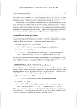 “livrof90_v8-preliminar1” — 2014/5/5 — 1:07 — page 23 — #34
Fortran 95: curso básico (Gilberto Orengo) 23
número será mais “manuseável” se escrito em notação científica: 2,998 ×108
m/s. As duas
partes de um número expresso em notação científica são chamadas de mantissa e expoente
da potência de dez. A mantissa é 2, 998 e o expoente é 8 (no sistema de base 10).
Na linguagem do computador os números reais são escritos de forma similar, a dife-
rença se encontra no sistema usado porque o computador trabalha na base 2. Assim, se
N-bits são dedicados para representar (e armazenar) um número real, parte é reservada para
a mantissa e parte para o expoente. A mantissa caracteriza a precisão e o expoente caracteriza
o tamanho que pode ser assumido pelo número. É nesta repartição, e também na quantidade,
de bits que começa a diferenciação entre os computadores e compiladores Fortran.
 PRECISÃO SIMPLES (Single Precision)
A grande parte dos computadores usam como precisão simples 4 Bytes (32 bits – o (word-
size) do computador) para repartir entre a mantissa e o expoente. Normalmente esta divisão
contempla 24 bits para a mantissa e 8 bits para o expoente. Assim, temos:
i) Mantissa (precisão) ⇒ n = 24 bits (3 Bytes)
±2n−1
= ±223
= 8.388.608 ⇒ que equivale a 7 algarismos significativos,
ii) Expoente ⇒ n′
= 8 bits (1 Byte)
2n′
= 28 bits
= 225510
, sendo metade para a parte positiva e metade para a negativa
Assim, o intervalo é dado por 2−128
←→ 2127
, que resulta em 10−38
⇐⇒ 1038
.
Isto quer dizer que um número escrito em precisão simples terá até 7 ou 8 algarismos signifi-
cativos (dígitos decimais) e o seu expoente (da potência de 10) deve estar contido no intervalo
entre −38 e 38. Excedendo a este intervalo acarretará no erro de overflow.
 PRECISÃO DUPLA ou DUPLA PRECISÃO (Double Precision)
O Fortran 95 inclui uma possibilidade de representar números reais de forma mais ampla,
do que a precisão simples - default nos computadores. Esta possibilidade é conhecida como
Dupla Precisão (ou Double Precision). Usualmente a dupla precisão é de 8 Bytes (ou 64 bits),
sendo 53 bits para a mantissa e 11 bits para o expoente. Assim, temos:
i) Mantissa (precisão) ⇒ n = 53 bits
±2n−1
= ±252
⇒ que equivale entre 15 e 16 algarismos significativos,
ii) Expoente ⇒ n′
= 11 bits
2n′
= 211 bits
= 2204810
, sendo metade para a parte positiva e outra para a negativa
Assim, o intervalo é dado por 2−1024
←→ 21024
, que resulta em 10−308
⇐⇒ 10308
.
Desta forma, um número escrito em precisão dupla terá até 15 ou 16 algarismos significativos
(dígitos decimais) e o seu expoente (da potência de 10) deve estar contido no intervalo entre
−308 e 308. Excedendo a este intervalo acarretará no erro de overflow.
 