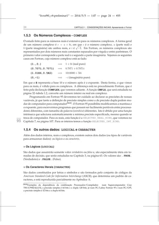 “livrof90_v8-preliminar1” — 2014/5/5 — 1:07 — page 24 — #35
24 CAPÍTULO 1. CONSIDERAÇÕES INICIAIS: Apresentando o Fortran
1.5.3 Os Números Complexos - COMPLEX
O estudo feito para os números reais é extensivo para os números complexos. A forma geral
de um número complexo é c = a + bi, em que c é o número complexo, a (parte real) e
b (parte imaginária) são ambos reais, e i é
√
−1. Em Fortran, os números complexos são
representados por dois números reais constantes separados por vírgula e entre parênteses. O
primeiro valor corresponde a parte real e o segundo a parte imaginária. Vejamos os seguintes
casos em Fortran, cujo número complexo está ao lado:
(1.,0.) =⇒ 1 + 0i (real puro)
(0.7071,0.7071) =⇒ 0.7071 + 0.7071i
(1.01E6,0.5E2) =⇒ 1010000 + 50i
(0,-1) =⇒ −i (imaginário puro)
Em que o E representa a base 10 e o número após é o expoente. Desta forma, o que vimos
para os reais, é válido para os complexos. A diferença está no procedimento Fortran, que é
feito pela declaração COMPLEX, que veremos adiante. A função CMPLX, que será estudada na
página 32–tabela 1.2, converte um número inteiro ou real em complexo.
Programando em Fortran 95 deveremos ter cuidado ao declarar as precisões de nossas
variáveis, já que tanto a definição de precisão simples como a de precisão dupla podem mu-
dar de computador para computador[N13]
. O Fortran 95 possibilita modificarmos a mantissa e
o expoente, para escrevermos programas que possam ser facilmente portáveis entre processa-
dores diferentes, com tamanho de palavra (wordsize) diferentes. Isto é obtido por uma função
intrínseca que seleciona automaticamente a mínima precisão especificada, mesmo quando se
troca de computador. Para os reais, esta função é a SELECTED_REAL_KIND, que veremos no
fortran
95 Capítulo 7, na página 107. Para os inteiros temos a função SELECTED_INT_KIND.
1.5.4 Os outros dados: LOGICAL e CHARACTER
Além dos dados inteiros, reais e complexos, existem outros dois dados (ou tipos de variáveis
para armazenar dados): os lógicos e os caracteres.
 Os Lógicos (LOGICAL)
São dados que assumirão somente valor verdadeiro ou falso e, são especialmente úteis em to-
madas de decisão, que serão estudadas no Capítulo 3, na página 63. Os valores são: .TRUE.
(Verdadeiro) e .FALSE. (Falso).
 Os Caracteres literais (CHARACTER)
São dados constituídos por letras e símbolos e são formados pelo conjunto de códigos da
American Standard Code for Information Interchange (ASCII), que determina um padrão de ca-
racteres, e está reproduzida parcialmente no Apêndice A.
[N13]Exemplos da dependência da combinação Processador/Compilador: num Supercomputador Cray
T90/CF90[14]–[15], a precisão simples é 64 bits e a dupla 128 bits; já num PC/Lahey Fortran 95 e num PC/G95,
a precisão simples é 32 bits e a dupla 64 bits.
 
