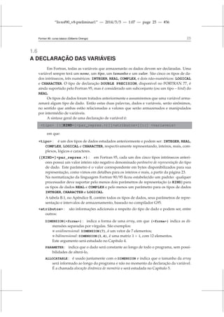 “livrof90_v8-preliminar1” — 2014/5/5 — 1:07 — page 25 — #36
Fortran 95: curso básico (Gilberto Orengo) 25
1.6
A DECLARAÇÃO DAS VARIÁVEIS
Em Fortran, todas as variáveis que armazenarão os dados devem ser declaradas. Uma
variável sempre terá um nome, um tipo, um tamanho e um valor. São cinco os tipos de da-
dos intrínsecos, três numéricos: INTEGER, REAL, COMPLEX, e dois não-numéricos: LOGICAL
e CHARACTER. O tipo de declaração DOUBLE PRECISION, disponível no FORTRAN 77, é
ainda suportado pelo Fortran 95, mas é considerado um subconjunto (ou um tipo – kind) do
REAL.
Os tipos de dados foram tratados anteriormente e assumiremos que uma variável arma-
zenará algum tipo de dado. Então estas duas palavras, dados e variáveis, serão sinônimos,
no sentido que ambas estão relacionadas a valores que serão armazenados e manipulados
por intermédio de variáveis.
A sintaxe geral de uma declaração de variável é:
tipo [([KIND=]par_repres.)][atributos][::] variaveis
em que:
tipo : é um dos tipos de dados estudados anteriormente e podem ser: INTEGER, REAL,
COMPLEX, LOGICAL e CHARACTER, respectivamente representando, inteiros, reais, com-
plexos, lógicos e caracteres.
([KIND=]par_repres.) : em Fortran 95, cada um dos cinco tipos intrínsecos anteri-
ores possui um valor inteiro não negativo denominado parâmetro de representação do tipo
de dado. Este parâmetro é o valor correspondente em bytes disponibilizados para sua
representação, como vimos em detalhes para os inteiros e reais, a partir da página 23.
Na normatização da linguagem Fortran 90/95 ficou estabelecido um padrão: qualquer
processador deve suportar pelo menos dois parâmetros de representação (o KIND) para
os tipos de dados REAL e COMPLEX e pelo menos um parâmetro para os tipos de dados
INTEGER, CHARACTER e LOGICAL.
A tabela B.1, no Apêndice B, contém todos os tipos de dados, seus parâmetros de repre-
sentação e intervalos de armazenamento, baseado no compilador G95.
atributos : são informações adicionais a respeito do tipo de dado e podem ser, entre
outros:
DIMENSION(forma) : indica a forma de uma array, em que (forma) indica as di-
mensões separadas por vírgulas. São exemplos:
 unidimensional: DIMENSION(7), é um vetor de 7 elementos;
 bidimensional: DIMENSION(3,4), é uma matriz 3 × 4, com 12 elementos.
Este argumento será estudado no Capítulo 4.
PARAMETER : indica que o dado será constante ao longo de todo o programa, sem possi-
bilidades de alterá-lo,
ALLOCATABLE : é usado juntamente com o DIMENSION e indica que o tamanho da array
será informado ao longo do programa e não no momento da declaração da variável.
É a chamada alocação dinâmica de memória e será estudada no Capítulo 5.
 