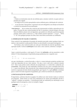 “livrof90_v8-preliminar1” — 2014/5/5 — 1:07 — page 26 — #37
26 CAPÍTULO 1. CONSIDERAÇÕES INICIAIS: Apresentando o Fortran
Obs.:
– Podem ser declarados mais de um atributo para a mesma variável, os quais serão se-
parados por vírgula.
– Ao longo do livro serão apresentados outros atributos para a declaração de variáveis.
:: : os uso dos dois “dois pontos” é opcional, mas será obrigatório caso deseja-se inicializar
a variável no momento da sua declaração.
variáveis : são os nomes das variáveis que armazenarão os dados, separados por vír-
gulas. O nome de uma variável poderá ter até 31 caracteres e iniciará sempre com uma
letra do alfabeto, jamais com um algarismo, que poderá ser utilizado a partir da segunda
posição, assim como o underscore (_). Não conterá caracter especial (” , ( ){ }[ ]!˜ . : @ # $
% ˆ  *) em qualquer posição do nome, bem como letras acentuadas ou cedilhadas.
A ATRIBUIÇÃO DE VALOR À VARIÁVEL
Uma variável é um registrador de posição de memória que pode conter qualquer dado, nu-
mérico e não-numérico, sendo possível alterar ou não durante a execução do programa.
No Fortran, uma variável recebe um valor por intermédio do sinal de igualdade. Esta
operação recebe o nome de atribuição de um valor a uma variável, conforme o exemplo:
a = 15
Aqui a variável a recebeu o valor igual a 15, isto é, foi atribuído a ela (na memória) o valor
inteiro 15. Esta interpretação é importante porque poderemos ter o seguinte caso:
b = 6
b = 5 + b ! eh um acumulador
em que, inicialmente a variável b recebe o valor 6, e numa instrução posterior receberá um
valor que dependerá do seu valor anterior. Ou seja, o novo valor será o anterior somado
de 5. Esta é uma prática muito utilizada em programação e a variável b é conhecida por
acumulador. Pelo ponto de vista matemático teríamos um erro, pois o resultado final seria
0 = 5, que é um absurdo. Mas do ponto de vista computacional temos que o primeiro passo é
resolver a expressão do lado direito da igualdade, que é igual a 11, e após atribuir o resultado
para a variável do lado esquerdo da igualdade, que o reterá na memória do computador.
A INICIALIZAÇÃO DE VARIÁVEIS
É importante, conforme descrito na página 10, atribuir um valor inicial a todas as variáveis
do programa. Desta forma se evita erros indesejáveis de valores pre-atribuídos devido a
“sujeiras” contidas na memória. A inicialização pode ser realizada já na declaração ou em
qualquer parte do programa, como no exemplo a seguir.
INTEGER :: a = 15, c
REAL :: h = 2.350
.
.
.
c = 260
 