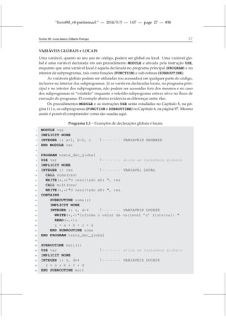“livrof90_v8-preliminar1” — 2014/5/5 — 1:07 — page 27 — #38
Fortran 95: curso básico (Gilberto Orengo) 27
VARIÁVEIS GLOBAIS e LOCAIS
Uma variável, quanto ao seu uso no código, poderá ser global ou local. Uma variável glo-
bal é uma variável declarada em um procedimento MODULE e ativada pela instrução USE,
enquanto que uma variável local é aquela declarada no programa principal (PROGRAM) e no
interior de subprogramas, tais como funções (FUNCTION) e sub-rotinas (SUBROUTINE).
As variáveis globais podem ser utilizadas (ou acessadas) em qualquer parte do código,
inclusive no interior dos subprogramas. Já as variáveis declaradas locais, no programa prin-
cipal e no interior dos subprogramas, não podem ser acessadas fora dos mesmos e no caso
dos subprogramas só “existirão” enquanto o referido subprograma estiver ativo no fluxo de
execução do programa. O exemplo abaixo evidencia as diferenças entre elas.
Os procedimentos MODULE e as instruções USE serão estudadas no Capítulo 8, na pá-
gina 111 e, os subprogramas (FUNCTION e SUBROUTINE) no Capítulo 6, na página 97. Mesmo
assim é possível compreender como são usadas aqui.
Programa 1.3 – Exemplos de declarações globais e locais.
1 MODULE var
2 IMPLICIT NONE
3 INTEGER :: a=1, b=2, c ! − − − − − VARIAVEIS GLOBAIS
4 END MODULE var
5
6 PROGRAM teste_dec_global
7 USE var ! − − − − − ativa as variaveis globais
8 IMPLICIT NONE
9 INTEGER :: res ! − − − − − VARIAVEl LOCAL
10 CALL soma(res)
11 WRITE(*,*)O resultado eh: , res
12 CALL mult(res)
13 WRITE(*,*)O resultado eh: , res
14 CONTAINS
15 SUBROUTINE soma(z)
16 IMPLICIT NONE
17 INTEGER :: z, d=4 ! − − − − − VARIAVEIS LOCAIS
18 WRITE(*,*)Informe o valor da variavel ’c’ (inteira): 
19 READ(*,*)c
20 z = a + b + c + d
21 END SUBROUTINE soma
22 END PROGRAM teste_dec_global
23
24 SUBROUTINE mult(z)
25 USE var ! − − − − − ativa as variaveis globais
26 IMPLICIT NONE
27 INTEGER :: z, d=4 ! − − − − − VARIAVEIS LOCAIS
28 z = a * b * c * d
29 END SUBROUTINE mult
 