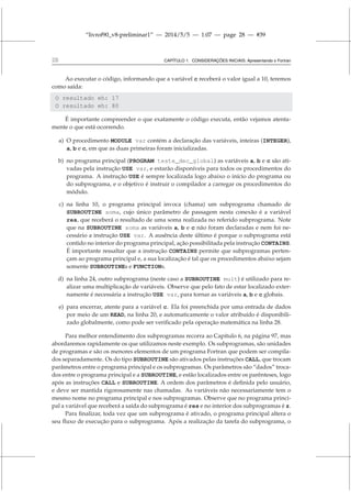 “livrof90_v8-preliminar1” — 2014/5/5 — 1:07 — page 28 — #39
28 CAPÍTULO 1. CONSIDERAÇÕES INICIAIS: Apresentando o Fortran
Ao executar o código, informando que a variável c receberá o valor igual a 10, teremos
como saída:
O resultado eh: 17
O resultado eh: 80
É importante compreender o que exatamente o código executa, então vejamos atenta-
mente o que está ocorrendo.
a) O procedimento MODULE var contém a declaração das variáveis, inteiras (INTEGER),
a, b e c, em que as duas primeiras foram inicializadas.
b) no programa principal (PROGRAM teste_dec_global) as variáveis a, b e c são ati-
vadas pela instrução USE var, e estarão disponíveis para todos os procedimentos do
programa. A instrução USE é sempre localizada logo abaixo o início do programa ou
do subprograma, e o objetivo é instruir o compilador a carregar os procedimentos do
módulo.
c) na linha 10, o programa principal invoca (chama) um subprograma chamado de
SUBROUTINE soma, cujo único parâmetro de passagem nesta conexão é a variável
res, que receberá o resultado de uma soma realizada no referido subprograma. Note
que na SUBROUTINE soma as variáveis a, b e c não foram declaradas e nem foi ne-
cessário a instrução USE var. A ausência deste último é porque o subprograma está
contido no interior do programa principal, ação possibilitada pela instrução CONTAINS.
É importante ressaltar que a instrução CONTAINS permite que subprogramas perten-
çam ao programa principal e, a sua localização é tal que os procedimentos abaixo sejam
somente SUBROUTINEs e FUNCTIONs.
d) na linha 24, outro subprograma (neste caso a SUBROUTINE mult) é utilizado para re-
alizar uma multiplicação de variáveis. Observe que pelo fato de estar localizado exter-
namente é necessária a instrução USE var, para tornar as variáveis a, b e c globais.
e) para encerrar, atente para a variável c. Ela foi preenchida por uma entrada de dados
por meio de um READ, na linha 20, e automaticamente o valor atribuído é disponibili-
zado globalmente, como pode ser verificado pela operação matemática na linha 28.
Para melhor entendimento dos subprogramas recorra ao Capítulo 6, na página 97, mas
abordaremos rapidamente os que utilizamos neste exemplo. Os subprogramas, são unidades
de programas e são os menores elementos de um programa Fortran que podem ser compila-
dos separadamente. Os do tipo SUBROUTINE são ativados pelas instruções CALL, que trocam
parâmetros entre o programa principal e os subprogramas. Os parâmetros são “dados” troca-
dos entre o programa principal e a SUBROUTINE, e estão localizados entre os parênteses, logo
após as instruções CALL e SUBROUTINE. A ordem dos parâmetros é definida pelo usuário,
e deve ser mantida rigorosamente nas chamadas. As variáveis não necessariamente tem o
mesmo nome no programa principal e nos subprogramas. Observe que no programa princi-
pal a variável que receberá a saída do subprograma é res e no interior dos subprogramas é z.
Para finalizar, toda vez que um subprograma é ativado, o programa principal altera o
seu fluxo de execução para o subprograma. Após a realização da tarefa do subprograma, o
 
