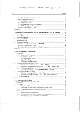“livrof90_v8-preliminar1” — 2014/5/5 — 1:07 — page iv — #4
iv SUMÁRIO
1.7.2 A Aritmética com inteiros e reais . . . . . . . . . . . . . . . . . . . . . . . 32
As Expressões Aritméticas . . . . . . . . . . . . . . . . . . . . . . . . . . . . . 32
A Aritmética dos inteiros . . . . . . . . . . . . . . . . . . . . . . . . . . . . . . 33
A Aritmética dos reais . . . . . . . . . . . . . . . . . . . . . . . . . . . . . . . . 34
A Aritmética mista: entre inteiros e reais . . . . . . . . . . . . . . . . . . . . . 34
1.7.3 A Manipulação de Caracteres . . . . . . . . . . . . . . . . . . . . . . . . . 35
1.8 Corrigindo Erros – DEBUGGING . . . . . . . . . . . . . . . . . . . . . . . . . . . 38
Exercícios . . . . . . . . . . . . . . . . . . . . . . . . . . . . . . . . . . . . . . . . . . . . 45
2 TRABALHANDO COM ARQUIVOS – ENTRADAS/SAÍDAS (I/O) DE DADOS 49
2.1 Introdução . . . . . . . . . . . . . . . . . . . . . . . . . . . . . . . . . . . . . . . . 49
Arquivo . . . . . . . . . . . . . . . . . . . . . . . . . . . . . . . . . . . . . . . 50
2.2 A instrução WRITE . . . . . . . . . . . . . . . . . . . . . . . . . . . . . . . . . . . 50
2.3 A instrução READ . . . . . . . . . . . . . . . . . . . . . . . . . . . . . . . . . . . . 51
2.4 A instrução OPEN . . . . . . . . . . . . . . . . . . . . . . . . . . . . . . . . . . . . 53
2.5 A instrução CLOSE . . . . . . . . . . . . . . . . . . . . . . . . . . . . . . . . . . . 54
2.6 Formatando as saídas e/ou entradas (FORMAT) . . . . . . . . . . . . . . . . . . . 56
2.7 Corrigindo Erros – DEBUGGING . . . . . . . . . . . . . . . . . . . . . . . . . . . 60
Entrada de dados em uma única linha de um arquivo . . . . . . . . . . . . . . 60
Exercícios . . . . . . . . . . . . . . . . . . . . . . . . . . . . . . . . . . . . . . . . . . . . 62
3 AS ESTRUTURAS DE CONTROLE 63
3.1 Introdução . . . . . . . . . . . . . . . . . . . . . . . . . . . . . . . . . . . . . . . . 63
3.1.1 Expressões Aritméticas . . . . . . . . . . . . . . . . . . . . . . . . . . . . 64
3.1.2 Expressões Lógicas . . . . . . . . . . . . . . . . . . . . . . . . . . . . . . . 65
Operadores Relacionais . . . . . . . . . . . . . . . . . . . . . . . . . . . . 65
Operadores Lógicos . . . . . . . . . . . . . . . . . . . . . . . . . . . . . . 65
3.1.3 Hierarquia dos Operadores . . . . . . . . . . . . . . . . . . . . . . . . . . 67
3.2 Estruturas com Decisão (ou Seleção) . . . . . . . . . . . . . . . . . . . . . . . . . 67
3.2.1 Estrutura Condicional Simples – (IF...THEN) . . . . . . . . . . . . . . . 67
3.2.2 Estrutura Condicional Composta – (IF...THEN...ELSE IF) . . . . . 69
3.2.3 A instrução IF Lógico . . . . . . . . . . . . . . . . . . . . . . . . . . . . . 71
3.2.4 A estrutura de seleção direta (SELECT CASE...CASE) . . . . . . . . . . 71
3.3 Estruturas de Repetição (Loops) . . . . . . . . . . . . . . . . . . . . . . . . . . . . 73
3.3.1 A Estrutura de repetição DO...END DO . . . . . . . . . . . . . . . . . . . 73
3.3.2 A Estrutura de repetição DO...IF...END DO ou DO infinito . . . . . . 74
O uso do WHILE . . . . . . . . . . . . . . . . . . . . . . . . . . . . . . . . . . 76
Exercícios . . . . . . . . . . . . . . . . . . . . . . . . . . . . . . . . . . . . . . . . . . . . 77
4 AS VARIÁVEIS COMPOSTAS – Arranjos 79
4.1 Introdução . . . . . . . . . . . . . . . . . . . . . . . . . . . . . . . . . . . . . . . . 79
4.2 Os Vetores . . . . . . . . . . . . . . . . . . . . . . . . . . . . . . . . . . . . . . . . 80
4.2.1 A declaração de um vetor . . . . . . . . . . . . . . . . . . . . . . . . . . . 80
4.2.2 Preenchendo com valores os elementos de um vetor . . . . . . . . . . . . 82
4.2.3 A manipulação dos elementos de um vetor . . . . . . . . . . . . . . . . . 83
4.3 As Matrizes . . . . . . . . . . . . . . . . . . . . . . . . . . . . . . . . . . . . . . . 84
4.3.1 A declaração de uma matriz . . . . . . . . . . . . . . . . . . . . . . . . . . 85
4.3.2 Preenchendo com valores os elementos de uma matriz . . . . . . . . . . 85
4.3.3 A manipulação dos elementos de uma matriz . . . . . . . . . . . . . . . 86
 