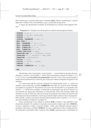 “livrof90_v8-preliminar1” — 2014/5/5 — 1:07 — page 29 — #40
Fortran 95: curso básico (Gilberto Orengo) 29
fluxo retorna para a próxima linha após a chamada (CALL). Observe também que a variável
res retém o último valor a ela atribuído e, que a variável d é do tipo local.
A seguir são apresentados exemplos de declarações de variáveis num programa For-
tran:
Programa 1.4 – Exemplo com declarações de variáveis num programa Fortran.
1 INTEGER a, b, c
2 INTEGER :: ai_doi, junho_2001
3 INTEGER :: dia = 1
4 INTEGER, PARAMETER :: mes = 5
5 REAL(KIND=8) :: oi
6 REAL, PARAMETER :: ola = 4.0
7 REAL, PARAMETER :: pi = 3.141593
8 REAL, DIMENSION(4) :: a1
9 REAL, DIMENSION(3,3) :: b1
10 DOUBLE PRECISION :: dupla
11 CHARACTER(LEN=10) :: primeiro, ultimo
12 CHARACTER(10) :: primeiro = ’Meu nome’
13 CHARACTER :: meio_escuro
14 LOGICAL :: claro
15 LOGICAL :: escuro = .FALSE.
16 COMPLEX :: nao
17 COMPLEX, DIMENSION(256) :: aqui
18 . . .
19 END
Inicialmente, como mencionado, os dois pontos (::) são facultativos quando não inici- fortran
95
alizamos a variáveis, caso da linha 1. Assim, seriam necessários somente nas linhas 3, 4, 6,
7, 12 e 15, mas é uma boa prática de programação colocá-los. Como vimos anteriormente, é
sempre bom inicializarmos as variáveis, para evitar que venham carregadas de algum lixo da
memória.
As variáveis a1 e b1 são variáveis compostas ou simplesmente arrays, i.e., vetores ou
matrizes, como demonstra o atributo DIMENSION. Estes tipos de variáveis serão estudadas
no Capítulo 4, na página 79. No primeiro caso, é um vetor de tamanho 4 e, no segundo, uma
matriz 3 × 3. Nestes dois exemplos, é informado ao processador que ele deve reservar na
sua memória um espaço para armazenar as arrays a1 e b1. Esta é uma alocação estática de
memória, ou seja, do início até o fim da execução do programa este espaço de memória está
reservado para este procedimento, mesmo que somente sejam usadas no início do programa.
Mais adiante, veremos como alocar memória dinamicamente pelo comando ALLOCATABLE, fortran
95
que será estudada no Capítulo 5, na página 91.
Outra consideração é com relação ao atributo KIND, na linha 5, que especifica o tipo
de precisão desejada. Na ausência é assumido como precisão simples, que seria (KIND=4),
em que o algarismo 4 indica a precisão simples. Assim, para obtermos precisão dupla é
necessário acrescentar o atributo (KIND=8), em que o algarismo 8 indica a dupla precisão.
Na declaração é permitido omitir a palavra-chave KIND=, podendo assim a declaração ser
 