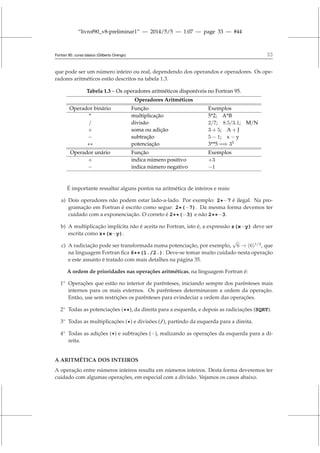 “livrof90_v8-preliminar1” — 2014/5/5 — 1:07 — page 33 — #44
Fortran 95: curso básico (Gilberto Orengo) 33
que pode ser um número inteiro ou real, dependendo dos operandos e operadores. Os ope-
radores aritméticos estão descritos na tabela 1.3.
Tabela 1.3 – Os operadores aritméticos disponíveis no Fortran 95.
Operadores Aritméticos
Operador binário Função Exemplos
* multiplicação 5*2; A*B
/ divisão 2/7; 8.5/3.1; M/N
+ soma ou adição 3 + 5; A + J
− subtração 5 − 1; x − y
∗∗ potenciação 3**5 =⇒ 35
Operador unário Função Exemplos
+ indica número positivo +3
− indica número negativo −1
É importante ressaltar alguns pontos na aritmética de inteiros e reais:
a) Dois operadores não podem estar lado-a-lado. Por exemplo: 2*−7 é ilegal. Na pro-
gramação em Fortran é escrito como segue: 2*(−7). Da mesma forma devemos ter
cuidado com a exponenciação. O correto é 2**(−3) e não 2**−3.
b) A multiplicação implícita não é aceita no Fortran, isto é, a expressão z(x−y) deve ser
escrita como z*(x−y).
c) A radiciação pode ser transformada numa potenciação, por exemplo,
√
6 → (6)1/2
, que
na linguagem Fortran fica 6**(1./2.). Deve-se tomar muito cuidado nesta operação
e este assunto é tratado com mais detalhes na página 35.
A ordem de prioridades nas operações aritméticas, na linguagem Fortran é:
1◦
Operações que estão no interior de parênteses, iniciando sempre dos parênteses mais
internos para os mais externos. Os parênteses determinaram a ordem da operação.
Então, use sem restrições os parênteses para evindeciar a ordem das operações.
2◦
Todas as potenciações (**), da direita para a esquerda, e depois as radiciações (SQRT).
3◦
Todas as multiplicações (*) e divisões (/), partindo da esquerda para a direita.
4◦
Todas as adições (+) e subtrações (−), realizando as operações da esquerda para a di-
reita.
A ARITMÉTICA DOS INTEIROS
A operação entre números inteiros resulta em números inteiros. Desta forma deveremos ter
cuidado com algumas operações, em especial com a divisão. Vejamos os casos abaixo.
 