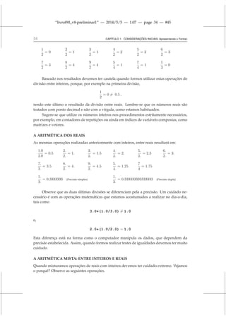 “livrof90_v8-preliminar1” — 2014/5/5 — 1:07 — page 34 — #45
34 CAPÍTULO 1. CONSIDERAÇÕES INICIAIS: Apresentando o Fortran
1
2
= 0
2
2
= 1
3
2
= 1
4
2
= 2
5
2
= 2
6
2
= 3
7
2
= 3
8
2
= 4
9
2
= 4
5
4
= 1
7
4
= 1
1
3
= 0
Baseado nos resultados devemos ter cautela quando formos utilizar estas operações de
divisão entre inteiros, porque, por exemplo na primeira divisão,
1
2
= 0 6= 0.5 ,
sendo este último o resultado da divisão entre reais. Lembre-se que os números reais são
tratados com ponto decimal e não com a vírgula, como estamos habituados.
Sugere-se que utilize os números inteiros nos procedimentos estritamente necessários,
por exemplo, em contadores de repetições ou ainda em índices de variáveis compostas, como
matrizes e vetores.
A ARITMÉTICA DOS REAIS
As mesmas operações realizadas anteriormente com inteiros, entre reais resultará em:
1.0
2.0
= 0.5
2.
2.
= 1.
3.
2.
= 1.5
4.
2.
= 2.
5.
2.
= 2.5
6.
2.
= 3.
7.
2.
= 3.5
8.
2.
= 4.
9.
2.
= 4.5
5.
4.
= 1.25
7
4
= 1.75
1.
3.
= 0.3333333 (Precisão simples)
1.
3.
= 0.333333333333333 (Precisão dupla)
Observe que as duas últimas divisões se diferenciam pela a precisão. Um cuidado ne-
cessário é com as operações matemáticas que estamos acostumados a realizar no dia-a-dia,
tais como
3.0*(1.0/3.0) 6= 1.0
e,
2.0*(1.0/2.0) = 1.0
Esta diferença está na forma como o computador manipula os dados, que dependem da
precisão estabelecida. Assim, quando formos realizar testes de igualdades devemos ter muito
cuidado.
A ARITMÉTICA MISTA: ENTRE INTEIROS E REAIS
Quando misturamos operações de reais com inteiros devemos ter cuidado extremo. Vejamos
o porquê? Observe as seguintes operações.
 
