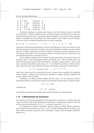 “livrof90_v8-preliminar1” — 2014/5/5 — 1:07 — page 35 — #46
Fortran 95: curso básico (Gilberto Orengo) 35
1) 2 + 1/2 resulta em: 2
2) 2. + 1/2 resulta em: 2.
3) 2 + 1./2 resulta em: 2.5
4) 2 + 1/2. resulta em: 2.5
5) 2. + 1./2. resulta em: 2.5
A primeira expressão é somente entre inteiros e não há novidade, porque o resultado
será um inteiro. A última também não tem novidade, porque o resultado será um real, por-
que todos os termos são reais. A partir da segunda expressão, até a quarta, temos operações
mistas. O resultado de uma operação mista, entre inteiros e reais, sempre será real. Vejamos
como isso ocorre, na seguinte sequência, para a terceira expressão:
2 + 1./2 =⇒ 2 + 1./2. =⇒ 2 + .5 =⇒ 2. + .5 =⇒ 2.5
Cada termo é resolvido separadamente. Primeiro, pela hierarquia, resolve-se a divisão. Como
tem uma operação envolvendo um inteiro e um real, inicialmente o Fortran converte o inteiro
para real. A seguir a operação de divisão é realizada. No próximo passo novamente há o en-
volvimento entre inteiro e real. Novamente, primeiro o Fortran converte o inteiro para real,
para finalmente fornecer o resultado em real.
Outro cuidado é quanto ao envolvimento de operações mistas com exponenciação. Por
exemplo, seja 61/2
, que na linguagem Fortran fica 6**(1./2.). Deve-se tomar muito cui-
dado nesta operação, porque numa potenciação o expoente é sempre inteiro. Assim, neste
caso o expoente não pode ser nulo, já que 1/2 = 0, na aritmética de inteiros. Então é preciso
fazer uma divisão por reais. Quando o expoente é fracionário a operação é substituida por:
ab
= eb ln a
, em que b é real ⇒ 61./2.
= e1./2. ln(6.)
,
sendo que a base inteira foi convertida para real e passou como argumento do logaritmo
natural. Então, o cuidado está na base que não poderá ser negativa, porque o logaritmo de
número negativo não é definido.
Finalmente, um último cuidado embora não tem nada a ver com operações mistas é
importante salientar. A potenciação sempre será realizada da direita para a esquerda, assim
(34
)
2
= 38
= 6561 ,
é diferente de
342
= 316
= 43046721 .
Os resultados anteriores não contém pontos decimais porque são valores inteiros.
1.7.3 A Manipulação de Caracteres
Um conjunto de caracteres agrupados (string) representa uma palavra. A posição que cada
caracter (caráter) ocupa neste agrupamento determinará o significado da palavra. Não são
aceitos caracteres acentuados (á, à, ã, ä, ...) e caracteres especiais (π, β, α, ...).
Os computadores somente “entendem” números, assim um código ASCII é a represen-
tação numérica dos caracteres tais como ‘a’ ou ‘@’. A tabela ASCII possui 256 posições e con-
tém também caracteres acentuados, para contemplar a língua latina (Português, Espanhol,
Italiano, etc).
 