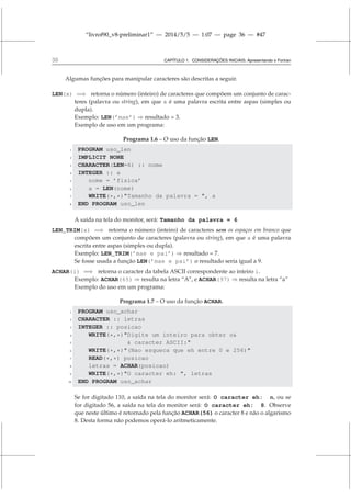 “livrof90_v8-preliminar1” — 2014/5/5 — 1:07 — page 36 — #47
36 CAPÍTULO 1. CONSIDERAÇÕES INICIAIS: Apresentando o Fortran
Algumas funções para manipular caracteres são descritas a seguir.
LEN(x) =⇒ retorna o número (inteiro) de caracteres que compõem um conjunto de carac-
teres (palavra ou string), em que x é uma palavra escrita entre aspas (simples ou
dupla).
Exemplo: LEN(’mae’) ⇒ resultado = 3.
Exemplo de uso em um programa:
Programa 1.6 – O uso da função LEN.
1 PROGRAM uso_len
2 IMPLICIT NONE
3 CHARACTER(LEN=6) :: nome
4 INTEGER :: a
5 nome = ’fisica’
6 a = LEN(nome)
7 WRITE(*,*)Tamanho da palavra = , a
8 END PROGRAM uso_len
A saída na tela do monitor, será: Tamanho da palavra = 6
LEN_TRIM(x) =⇒ retorna o número (inteiro) de caracteres sem os espaços em branco que
compõem um conjunto de caracteres (palavra ou string), em que x é uma palavra
escrita entre aspas (simples ou dupla).
Exemplo: LEN_TRIM(’mae e pai’) ⇒ resultado = 7.
Se fosse usada a função LEN(’mae e pai’) o resultado seria igual a 9.
ACHAR(i) =⇒ retorna o caracter da tabela ASCII correspondente ao inteiro i.
Exemplo: ACHAR(65) ⇒ resulta na letra “A”, e ACHAR(97) ⇒ resulta na letra “a”
Exemplo do uso em um programa:
Programa 1.7 – O uso da função ACHAR.
1 PROGRAM uso_achar
2 CHARACTER :: letras
3 INTEGER :: posicao
4 WRITE(*,*)Digite um inteiro para obter o
5  caracter ASCII:
6 WRITE(*,*)(Nao esqueca que eh entre 0 e 256)
7 READ(*,*) posicao
8 letras = ACHAR(posicao)
9 WRITE(*,*)O caracter eh: , letras
10 END PROGRAM uso_achar
Se for digitado 110, a saída na tela do monitor será: O caracter eh: n, ou se
for digitado 56, a saída na tela do monitor será: O caracter eh: 8. Observe
que neste último é retornado pela função ACHAR(56) o caracter 8 e não o algarismo
8. Desta forma não podemos operá-lo aritmeticamente.
 