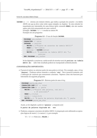 “livrof90_v8-preliminar1” — 2014/5/5 — 1:07 — page 37 — #48
Fortran 95: curso básico (Gilberto Orengo) 37
IACHAR(x) =⇒ retorna um número inteiro, que indica a posição do caracter x na tabela
ASCII, em que x deve estar entre aspas (simples ou duplas). Se esta entrada for
requisitada por intermédio de uma leitura (pelo comando READ), não são usadas
aspas, pois será armazenada em uma variável.
Exemplo: IACHAR(’b’) ⇒ resulta no inteiro 98.
Exemplo em um programa:
Programa 1.8 – O uso da função IACHAR.
1 PROGRAM uso_iachar
2 CHARACTER :: letra
3 INTEGER :: posicao
4 WRITE(*,*)Digite um caracter da tabela ASCII:
5 READ(*,’(A)’)letra
6 posicao = IACHAR(letra)
7 WRITE(*,*) A posicao na tabela ASCII eh: ,
8 posicao
9 END PROGRAM uso_iachar
Se for digitado o caracter s, a saída na tela do monitor será: A posicao na tabela
ASCII eh: 115. Este resultado poderá ser manipulado aritmeticamente.
CONSIDERAÇÕES IMPORTANTES:
 É possível retirar ou retornar parte de uma palavra (string). Por exemplo, seja a string
’pessoa’. Podemos retirar somente o conjunto ’sso’. Isto é possível somente com
a utilização de variáveis que armazenem caracteres. Vejamos como isto funciona por
intermédio do seguinte programa.
Programa 1.9 – Retorna parte de uma string.
1 PROGRAM parte_de_char
2 CHARACTER(LEN=20) :: total
3 CHARACTER(LEN=3) :: parte
4 WRITE(*,*)Digite uma palavra, com ate 
5  20 posicoes:
6 READ(*,*)total
7 parte = total(3:5)
8 WRITE(*,*) A parte da palavra digitada eh: , parte
9 END PROGRAM parte_de_char
Assim, se for digitado a palavra ’pessoa’, a resposta será:
A parte da palavra digitada eh: sso
 Podemos comparar caracteres da tabela ASCII. A comparação será utilizando as opera-
ções lógicas de maior () e menor (), por exemplo:
’A’  ’a’ =⇒ Falso (ou .FALSE.)
 