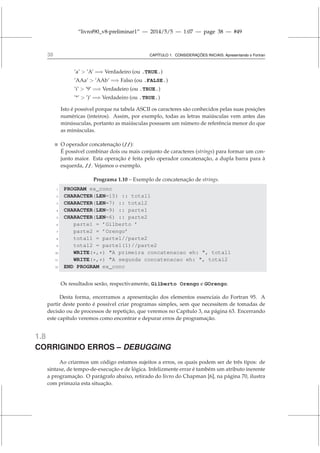 “livrof90_v8-preliminar1” — 2014/5/5 — 1:07 — page 38 — #49
38 CAPÍTULO 1. CONSIDERAÇÕES INICIAIS: Apresentando o Fortran
’a’  ’A’ =⇒ Verdadeiro (ou .TRUE.)
’AAa’  ’AAb’ =⇒ Falso (ou .FALSE.)
’i’  ’9’ =⇒ Verdadeiro (ou .TRUE.)
’*’  ’)’ =⇒ Verdadeiro (ou .TRUE.)
Isto é possível porque na tabela ASCII os caracteres são conhecidos pelas suas posições
numéricas (inteiros). Assim, por exemplo, todas as letras maiúsculas vem antes das
minúsuculas, portanto as maiúsculas possuem um número de referência menor do que
as minúsculas.
 O operador concatenação (//):
É possível combinar dois ou mais conjunto de caracteres (strings) para formar um con-
junto maior. Esta operação é feita pelo operador concatenação, a dupla barra para à
esquerda, //. Vejamos o exemplo.
Programa 1.10 – Exemplo de concatenação de strings.
1 PROGRAM ex_conc
2 CHARACTER(LEN=15) :: total1
3 CHARACTER(LEN=7) :: total2
4 CHARACTER(LEN=9) :: parte1
5 CHARACTER(LEN=6) :: parte2
6 parte1 = ’Gilberto ’
7 parte2 = ’Orengo’
8 total1 = parte1//parte2
9 total2 = parte1(1)//parte2
10 WRITE(*,*) A primeira concatenacao eh: , total1
11 WRITE(*,*) A segunda concatenacao eh: , total2
12 END PROGRAM ex_conc
Os resultados serão, respectivamente, Gilberto Orengo e GOrengo.
Desta forma, encerramos a apresentação dos elementos essenciais do Fortran 95. A
partir deste ponto é possível criar programas simples, sem que necessitem de tomadas de
decisão ou de processos de repetição, que veremos no Capítulo 3, na página 63. Encerrando
este capítulo veremos como encontrar e depurar erros de programação.
1.8
CORRIGINDO ERROS – DEBUGGING
Ao criarmos um código estamos sujeitos a erros, os quais podem ser de três tipos: de
sintaxe, de tempo-de-execução e de lógica. Infelizmente errar é também um atributo inerente
a programação. O parágrafo abaixo, retirado do livro do Chapman [6], na página 70, ilustra
com primazia esta situação.
 