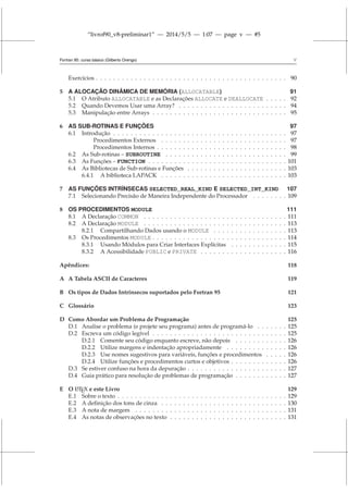 “livrof90_v8-preliminar1” — 2014/5/5 — 1:07 — page v — #5
Fortran 95: curso básico (Gilberto Orengo) v
Exercícios . . . . . . . . . . . . . . . . . . . . . . . . . . . . . . . . . . . . . . . . . . . . 90
5 A ALOCAÇÃO DINÂMICA DE MEMÓRIA (ALLOCATABLE) 91
5.1 O Atributo ALLOCATABLE e as Declarações ALLOCATE e DEALLOCATE . . . . . 92
5.2 Quando Devemos Usar uma Array? . . . . . . . . . . . . . . . . . . . . . . . . . 94
5.3 Manipulação entre Arrays . . . . . . . . . . . . . . . . . . . . . . . . . . . . . . . 95
6 AS SUB-ROTINAS E FUNÇÕES 97
6.1 Introdução . . . . . . . . . . . . . . . . . . . . . . . . . . . . . . . . . . . . . . . . 97
Procedimentos Externos . . . . . . . . . . . . . . . . . . . . . . . . . . . . . 97
Procedimentos Internos . . . . . . . . . . . . . . . . . . . . . . . . . . . . . . 98
6.2 As Sub-rotinas – SUBROUTINE . . . . . . . . . . . . . . . . . . . . . . . . . . . . 99
6.3 As Funções – FUNCTION . . . . . . . . . . . . . . . . . . . . . . . . . . . . . . . . 101
6.4 As Bibliotecas de Sub-rotinas e Funções . . . . . . . . . . . . . . . . . . . . . . . 103
6.4.1 A biblioteca LAPACK . . . . . . . . . . . . . . . . . . . . . . . . . . . . . 103
7 AS FUNÇÕES INTRÍNSECAS SELECTED_REAL_KIND E SELECTED_INT_KIND 107
7.1 Selecionando Precisão de Maneira Independente do Processador . . . . . . . . 109
8 OS PROCEDIMENTOS MODULE 111
8.1 A Declaração COMMON . . . . . . . . . . . . . . . . . . . . . . . . . . . . . . . . . 111
8.2 A Declaração MODULE . . . . . . . . . . . . . . . . . . . . . . . . . . . . . . . . . 113
8.2.1 Compartilhando Dados usando o MODULE . . . . . . . . . . . . . . . . . 113
8.3 Os Procedimentos MODULE . . . . . . . . . . . . . . . . . . . . . . . . . . . . . . . 114
8.3.1 Usando Módulos para Criar Interfaces Explícitas . . . . . . . . . . . . . 115
8.3.2 A Acessibilidade PUBLIC e PRIVATE . . . . . . . . . . . . . . . . . . . . 116
Apêndices: 118
A A Tabela ASCII de Caracteres 119
B Os tipos de Dados Intrínsecos suportados pelo Fortran 95 121
C Glossário 123
D Como Abordar um Problema de Programação 125
D.1 Analise o problema (e projete seu programa) antes de programá-lo . . . . . . . 125
D.2 Escreva um código legível . . . . . . . . . . . . . . . . . . . . . . . . . . . . . . . 125
D.2.1 Comente seu código enquanto escreve, não depois . . . . . . . . . . . . 126
D.2.2 Utilize margens e indentação apropriadamente . . . . . . . . . . . . . . 126
D.2.3 Use nomes sugestivos para variáveis, funções e procedimentos . . . . . 126
D.2.4 Utilize funções e procedimentos curtos e objetivos . . . . . . . . . . . . . 126
D.3 Se estiver confuso na hora da depuração . . . . . . . . . . . . . . . . . . . . . . . 127
D.4 Guia prático para resolução de problemas de programação . . . . . . . . . . . . 127
E O L
A
TEX e este Livro 129
E.1 Sobre o texto . . . . . . . . . . . . . . . . . . . . . . . . . . . . . . . . . . . . . . . 129
E.2 A definição dos tons de cinza . . . . . . . . . . . . . . . . . . . . . . . . . . . . . 130
E.3 A nota de margem . . . . . . . . . . . . . . . . . . . . . . . . . . . . . . . . . . . 131
E.4 As notas de observações no texto . . . . . . . . . . . . . . . . . . . . . . . . . . . 131
 