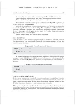 “livrof90_v8-preliminar1” — 2014/5/5 — 1:07 — page 39 — #50
Fortran 95: curso básico (Gilberto Orengo) 39
“... existem duas coisas certas na vida, a morte e os impostos. Mas se trabalhamos com pro-
gramação acrescente mais uma certeza nesta lista: se escrever um programa com número
de linhas significativos, ele apresenterá erro na primeira execução ...”
Historicamente os erros de programação são conhecidos como bugs[N14]
, e o processo de
localização dos erros como debugging.
A maioria dos compiladores tem uma ferramenta anexa para depurar erros, que auxilia
na detecção de problemas de execução do código. Nos compiladores que dispõem de inter-
face gráfica esta tarefa é facilitada. Nos compiladores de linhas de comando, o depurador
de erros é ativado por meio de opções de compilação. No Apêndice ?? é descrito o uso do
depurador de erros no compilador G95.
A seguir veremos os três tipos de erros citados incialmente.
ERRO DE SINTAXE
O erro de sintaxe é o mais simples e o próprio compilador identifica-o, indicando como um
erro de compilação. Este erro está relacionado com a escrita das instruções Fortran. São
exemplos de erro de sintaxe:
Programa 1.11 – Exemplos de erros de sintaxes.
1 INTEGR :: b ⇐=
2 b = 2
3 WRITE(*;*) b ⇐=
4 END
Na primeira linha o erro está na escrita (sintaxe) da declaração de variável do tipo in-
teiro, que é escrita INTEGER e não INTEGR. Na terceira linha, o erro está na separação dos
argumentos da instrução WRITE que são separados por vírgula e não por ponto e vírgula. O
correto é:
Programa 1.12 – Correções dos erros de sintaxes.
1 INTEGER :: b
2 b = 2
3 WRITE(*,*) b
4 END
ERRO DE TEMPO-DE-EXECUÇÃO
É o tipo de erro que ocorre na execução do programa quando uma operação ilegal é tentada.
Na maioria das vezes é uma operação matemática, por exemplo, uma divisão por zero. Ou
ainda, a atribuição de um caracter no lugar de um inteiro ou real, sendo este também um erro
de lógica. Quando este tipo de erro é detectado a execução é abortada.
[N14]Bug significa em inglês qualquer tipo de inseto. Os primeiros computadores de tamanhos de grandes salas
paravam os processamentos devido a insetos que se localizavam em seus dispositivos. Para retornar ao trabalho era
preciso retirar os insetos, ou seja, fazer um debugging. Assim, este termo foi mantido no meio acadêmico e até hoje é
utilizado para erro e procura de erros.
 