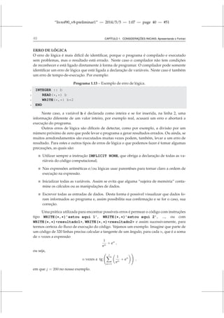 “livrof90_v8-preliminar1” — 2014/5/5 — 1:07 — page 40 — #51
40 CAPÍTULO 1. CONSIDERAÇÕES INICIAIS: Apresentando o Fortran
ERRO DE LÓGICA
O erro de lógica é mais difícil de identificar, porque o programa é compilado e executado
sem problemas, mas o resultado está errado. Neste caso o compilador não tem condições
de reconhecer e está ligado diretamente à forma de programar. O compilador pode somente
identificar um erro de lógica que está ligada a declaração de variáveis. Neste caso é também
um erro de tempo-de-execução. Por exemplo:
Programa 1.13 – Exemplo de erro de lógica.
1 INTEGER :: b
2 READ(*,*) b
3 WRITE(*,*) b*2
4 END
Neste caso, a variável b é declarada como inteira e se for inserida, na linha 2, uma
informação diferente de um valor inteiro, por exemplo real, acusará um erro e abortará a
execução do programa.
Outros erros de lógica são difíceis de detectar, como por exemplo, a divisão por um
número próximo de zero que pode levar o programa a gerar resultados errados. Ou ainda, se
muitos arredondamentos são executados muitas vezes podem, também, levar a um erro de
resultado. Para estes e outros tipos de erros de lógica o que podemos fazer é tomar algumas
precauções, as quais são:
 Utilizar sempre a instrução IMPLICIT NONE, que obriga a declaração de todas as va-
riáveis do código computacional;
 Nas expressões aritméticas e/ou lógicas usar parentêses para tornar claro a ordem de
execução na expressão.
 Inicializar todas as variáveis. Assim se evita que alguma “sujeira de memória” conta-
mine os cálculos ou as manipulações de dados.
 Escrever todas as entradas de dados. Desta forma é possível visualizar que dados fo-
ram informados ao programa e, assim possibilita sua confirmação e se for o caso, sua
correção.
Uma prática utilizada para encontrar possíveis erros é permear o código com instruções
tipo WRITE(*,*)’estou aqui 1’, WRITE(*,*)’estou aqui 2’, ..., ou com
WRITE(*,*)resultado1, WRITE(*,*)resultado2 e assim sucessivamente, para
termos certeza do fluxo de execução do código. Vejamos um exemplo. Imagine que parte de
um código de 320 linhas precisa calcular a tangente de um ângulo, para cada n, que é a soma
de n vezes a expressão
1
en
+ en
,
ou seja,
n vezes a tg
j
X
n=1

1
en
+ en
!
,
em que j = 200 no nosso exemplo.
 