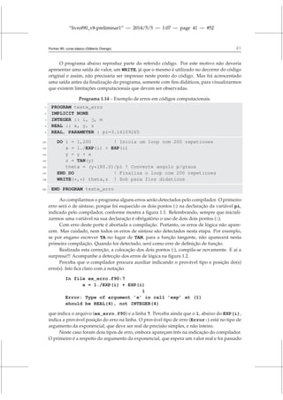 “livrof90_v8-preliminar1” — 2014/5/5 — 1:07 — page 41 — #52
Fortran 95: curso básico (Gilberto Orengo) 41
O programa abaixo reproduz parte do referido código. Por este motivo não deveria
apresentar uma saída de valor, um WRITE, já que o mesmo é utilizado no decorrer do código
original e assim, não precisaria ser impresso neste ponto do código. Mas foi acrescentado
uma saída antes da finalização do programa, somente com fins didáticos, para visualizarmos
que existem limitações computacionais que devem ser observadas.
Programa 1.14 – Exemplo de erros em códigos computacionais.
1 PROGRAM teste_erro
2 IMPLICIT NONE
3 INTEGER :: i, j, m
4 REAL :: x, y, z
5 REAL, PARAMETER : pi=3.14159265
132 DO i = 1,200 ! Inicia um loop com 200 repeticoes
133 x = 1./EXP(i) + EXP(i)
134 y = y + x
135 z = TAN(y)
136 theta = (y*180.0)/pi ! Converte angulo p/graus
137 END DO ! Finaliza o loop com 200 repeticoes
138 WRITE(*,*) theta,z ! Soh para fins didaticos
320 END PROGRAM teste_erro
Ao compilarmos o programa alguns erros serão detectados pelo compilador. O primeiro
erro será o de sintaxe, porque foi esquecido os dois pontos (:) na declaração da variável pi,
indicado pelo compilador, conforme mostra a figura 1.1. Relembrando, sempre que iniciali-
zarmos uma variável na sua declaração é obrigatório o uso de dois dois pontos (::).
Com erro deste porte é abortada a compilação. Portanto, os erros de lógica não apare-
cem. Mas cuidado, nem todos os erros de sintaxe são detectados nesta etapa. Por exemplo,
se por engano escrever TA no lugar de TAN, para a função tangente, não aparecerá nesta
primeira compilação. Quando for detectado, será como erro de definição de função.
Realizada esta correção, a colocação dos dois pontos (:), compila-se novamente. E aí a
surpresa!!! Acompanhe a detecção dos erros de lógica na figura 1.2.
Perceba que o compilador procura auxiliar indicando o provável tipo e posição do(s)
erro(s). Isto fica claro com a notação:
In file ex_erro.f90:7
x = 1./EXP(i) + EXP(i)
1
Error: Type of argument ’x’ in call ’exp’ at (1)
should be REAL(4), not INTEGER(4)
que indica o arquivo (ex_erro.f90) e a linha 7. Perceba ainda que o 1, abaixo do EXP(i),
indica a provável posição do erro na linha. O provável tipo de erro (Error:) está no tipo de
argumento da exponencial, que deve ser real de precisão simples, e não inteiro.
Neste caso foram dois tipos de erro, embora apareçam três na indicação do compilador.
O primeiro é a respeito do argumento da exponencial, que espera um valor real e foi passado
 