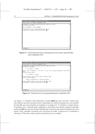 “livrof90_v8-preliminar1” — 2014/5/5 — 1:07 — page 42 — #53
42 CAPÍTULO 1. CONSIDERAÇÕES INICIAIS: Apresentando o Fortran
Figura 1.1 – No terminal do Linux: indicação do erro de sintaxe, apresentados
pelo compilador G95.
Figura 1.2 – Indicação dos erros apresentados pelo compilador G95.
um inteiro. A correção é feita utilizando a função REAL(i), que converte o inteiro para
real. Observe que não é possível trocar a declaração da variável i porque ela é um contador
do loop DO, que será estudado no Capítulo 3, na página 63. E contador é sempre inteiro.
O segundo erro, o indicado pelo compilador, é decorrente do primeiro, porque é esperado
então que EXP(i) seja uma função definida pelo usuário já que estaria recebendo um valor
inteiro. Mas, corrigido o primeiro erro, este deixa de existir. Comprove se é verdadeira a
afirmaçao !!! Para isto, corrija somente o primeiro erro e re-compile.
 