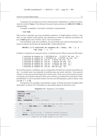 “livrof90_v8-preliminar1” — 2014/5/5 — 1:07 — page 43 — #54
Fortran 95: curso básico (Gilberto Orengo) 43
O segundo erro de lógica (ou terceiro indicado pelo compilador) é a ausência de decla-
ração da variável theta. Esta detecção foi possível pela presença do IMPLICIT NONE na
segunda linha.
Corrigido, compilado e executado o resultado é surpreendente:
+Inf NaN
Não ocorreu o esperado, que eram resultados numéricos. O +Inf significa overflow (+ infi-
nito), ou seja, número muito grande, que ultrapassou o limite do expoente da potência de
dez. O NaN significa Not-a-Number, isto é, “não é um número”.
Para identificar onde está o problema, foi acrescentado uma saída de informação, loca-
lizada no interior da estrutura de repetição DO. A saída utilizada foi:
WRITE(*,*)O resultado da tangente de ,theta, eh: ,z, 
(No loop: , i, )
O objetivo é imprimir em cada passo (loop), o resultado parcial. Observe parte das 200 saídas:
O resultado da tangente de 1.0087063E+38 eh: -10.567177 (No loop: 83 )
O resultado da tangente de 2.741948E+38 eh: 2.4247808 (No loop: 84 )
O resultado da tangente de +Inf eh: 2.221997 (No loop: 85 )
O resultado da tangente de +Inf eh: 1.0551705 (No loop: 86 )
O resultado da tangente de +Inf eh: 0.4865762 (No loop: 87 )
O resultado da tangente de +Inf eh: 10.228403 (No loop: 88 )
O resultado da tangente de +Inf eh: NaN (No loop: 89 )
No loop 85 já aparece o problema, que é a extrapolação do limite do expoente da potência de
dez. A correção neste caso depende do problema que está sendo resolvido. Uma possível
solução é a troca para precisão dupla das variáveis reais. Neste caso será necessário executar
novamente com a mesma saída provisória, para verificar se o problema foi contornado. Outra
possibilidade: se não é necessário realizar um loop com 200 repetições, pode-se alterar o loop
para DO i = 1,84.
O programa 1.14, corrigido, é apresentado a seguir. As linhas que foram corrigidas estão
destacadas e as linhas 137 e 138 podem ser descartadas depois de resolvido o erro.
Programa 1.15 – Programa 1.14 corrigido.
1 PROGRAM teste_erro
2 IMPLICIT NONE
3 INTEGER :: i, j, m
4 REAL :: x, y, z, theta ⇐=
5 REAL, PARAMETER :: pi=3.14159265 ⇐=
132 DO i = 1,200 ! Inicia um loop com 200 repeticoes
133 x = 1./EXP(REAL(i)) + EXP(REAL(i)) ⇐=
134 y = y + x
135 z = TAN(y)
136 theta = (y*180.0)/pi ! Converte angulo p/graus
137 WRITE(*,*)O resultado da tangente de ,theta,
138 eh: , z, (No loop: , i, )
 