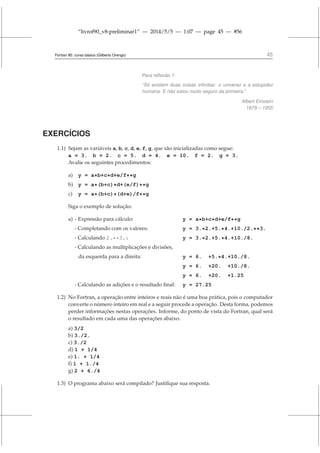 “livrof90_v8-preliminar1” — 2014/5/5 — 1:07 — page 45 — #56
Fortran 95: curso básico (Gilberto Orengo) 45
Para reflexão !!
“Só existem duas coisas infinitas: o universo e a estupidez
humana. E não estou muito seguro da primeira.”
Albert Einstein
1879 – 1955
EXERCÍCIOS
1.1) Sejam as variáveis a, b, c, d, e, f, g, que são inicializadas como segue:
a = 3. b = 2. c = 5. d = 4. e = 10. f = 2. g = 3.
Avalie os seguintes procedimentos:
a) y = a*b+c*d+e/f**g
b) y = a*(b+c)*d+(e/f)**g
c) y = a*(b+c)*(d+e)/f**g
Siga o exemplo de solução:
a) - Expressão para cálculo: y = a*b+c*d+e/f**g
- Completando com os valores: y = 3.*2.+5.*4.+10./2.**3.
- Calculando 2.**3.: y = 3.*2.+5.*4.+10./8.
- Calculando as multiplicações e divisões,
da esquerda para a direita: y = 6. +5.*4.+10./8.
y = 6. +20. +10./8.
y = 6. +20. +1.25
- Calculando as adições e o resultado final: y = 27.25
1.2) No Fortran, a operação entre inteiros e reais não é uma boa prática, pois o computador
converte o número inteiro em real e a seguir procede a operação. Desta forma, podemos
perder informações nestas operações. Informe, do ponto de vista do Fortran, qual será
o resultado em cada uma das operações abaixo.
a) 3/2
b) 3./2.
c) 3./2
d) 1 + 1/4
e) 1. + 1/4
f) 1 + 1./4
g) 2 + 6./4
1.3) O programa abaixo será compilado? Justifique sua resposta.
 