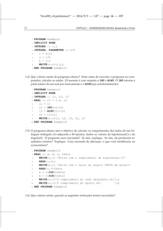 “livrof90_v8-preliminar1” — 2014/5/5 — 1:07 — page 46 — #57
46 CAPÍTULO 1. CONSIDERAÇÕES INICIAIS: Apresentando o Fortran
1 PROGRAM exemplo1
2 IMPLICIT NONE
3 INTEGER :: i,j
4 INTEGER, PARAMETER :: k=4
5 i = k**2
6 j = i/k
7 k = i+j
8 WRITE(*,*)i,j,k
9 END PROGRAM exemplo1
1.4) Que valores sairão do programa abaixo? Tente antes de executar o programa no com-
putador, calcular as saídas. (O assunto é com respeito a INT e NINT. O INT retorna a
parte inteira de um real por truncamento e o NINT por arredondamento)
1 PROGRAM exemplo2
2 IMPLICIT NONE
3 INTEGER :: i1, i2, i3
4 REAL :: r1 = 2.4, r2
5 i1 = r1
6 i2 = INT(r1*i1)
7 i3 = NINT(r1*i1)
8 r2 = r1**i1
9 WRITE(*,*)i1, i2, i3, r1, r2
10 END PROGRAM exemplo2
1.5) O programa abaixo tem o objetivo de calcular os comprimentos dos lados de um tri-
ângulo retângulo (A=adjacente e B=oposto), dados os valores da hipotenusa(C) e do
ângulo(θ). O programa será executado? Se não, explique. Se sim, ele produzirá re-
sultados corretos? Explique. Caso necessite de alteração, o que você modificaria ou
acrescentaria?
1 PROGRAM exemplo3
2 REAL :: a, b, c, theta
3 WRITE(*,*) ’Entre com o comprimento da hipotenusa C:’
4 READ(*,*)c
5 WRITE(*,*) ’Entre com o valor do angulo THETA em graus:’
6 READ(*,*)theta
7 a = c*COS(theta)
8 b = c*SIN(theta)
9 WRITE(*,*)’O comprimento do lado adjacente eh:’,a
10 WRITE(*,*)’O comprimento do oposto eh: ’,b
11 END PROGRAM exemplo3
1.6) Que valores sairão, quando as seguintes instruções forem executadas?
 