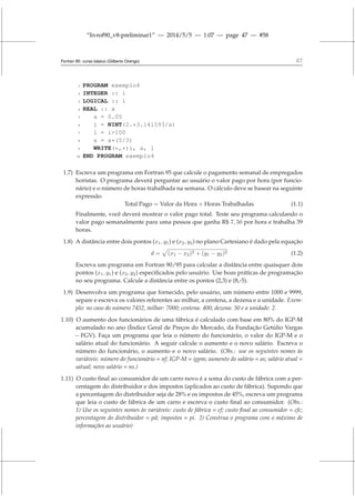 “livrof90_v8-preliminar1” — 2014/5/5 — 1:07 — page 47 — #58
Fortran 95: curso básico (Gilberto Orengo) 47
1 PROGRAM exemplo4
2 INTEGER :: i
3 LOGICAL :: l
4 REAL :: a
5 a = 0.05
6 i = NINT(2.*3.141593/a)
7 l = i100
8 a = a*(5/3)
9 WRITE(*,*)i, a, l
10 END PROGRAM exemplo4
1.7) Escreva um programa em Fortran 95 que calcule o pagamento semanal de empregados
horistas. O programa deverá perguntar ao usuário o valor pago por hora (por funcio-
nário) e o número de horas trabalhada na semana. O cálculo deve se basear na seguinte
expressão
Total Pago = Valor da Hora × Horas Trabalhadas (1.1)
Finalmente, você deverá mostrar o valor pago total. Teste seu programa calculando o
valor pago semanalmente para uma pessoa que ganha R$ 7, 50 por hora e trabalha 39
horas.
1.8) A distância entre dois pontos (x1, y1) e (x2, y2) no plano Cartesiano é dado pela equação
d =
p
(x1 − x2)2 + (y1 − y2)2 (1.2)
Escreva um programa em Fortran 90/95 para calcular a distância entre quaisquer dois
pontos (x1, y1) e (x2, y2) especificados pelo usuário. Use boas práticas de programação
no seu programa. Calcule a distância entre os pontos (2,3) e (8,-5).
1.9) Desenvolva um programa que fornecido, pelo usuário, um número entre 1000 e 9999,
separe e escreva os valores referentes ao milhar, a centena, a dezena e a unidade. Exem-
plo: no caso do número 7452, milhar: 7000; centena: 400; dezena: 50 e a unidade: 2.
1.10) O aumento dos funcionários de uma fábrica é calculado com base em 80% do IGP-M
acumulado no ano (Índice Geral de Preços do Mercado, da Fundação Getúlio Vargas
– FGV). Faça um programa que leia o número do funcionário, o valor do IGP-M e o
salário atual do funcionário. A seguir calcule o aumento e o novo salário. Escreva o
número do funcionário, o aumento e o novo salário. (Obs.: use os seguintes nomes às
variáveis: número do funcionário = nf; IGP-M = igpm; aumento do salário = as; salário atual =
satual; novo salário = ns.)
1.11) O custo final ao consumidor de um carro novo é a soma do custo de fábrica com a per-
centagem do distribuidor e dos impostos (aplicados ao custo de fábrica). Supondo que
a percentagem do distribuidor seja de 28% e os impostos de 45%, escreva um programa
que leia o custo de fábrica de um carro e escreva o custo final ao consumidor. (Obs.:
1) Use os seguintes nomes às variáveis: custo de fábrica = cf; custo final ao consumidor = cfc;
percentagem do distribuidor = pd; impostos = pi. 2) Construa o programa com o máximo de
informações ao usuário)
 