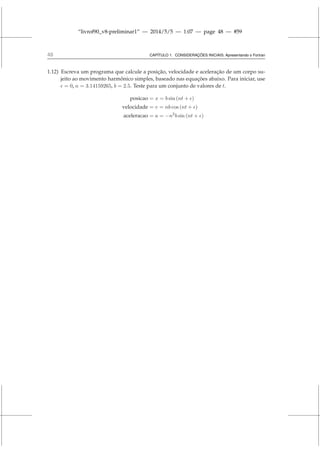 “livrof90_v8-preliminar1” — 2014/5/5 — 1:07 — page 48 — #59
48 CAPÍTULO 1. CONSIDERAÇÕES INICIAIS: Apresentando o Fortran
1.12) Escreva um programa que calcule a posição, velocidade e aceleração de um corpo su-
jeito ao movimento harmônico simples, baseado nas equações abaixo. Para iniciar, use
ǫ = 0, n = 3.14159265, b = 2.5. Teste para um conjunto de valores de t.
posicao = x = b sin (nt + ǫ)
velocidade = v = nb cos (nt + ǫ)
aceleracao = a = −n2
b sin (nt + ǫ)
 