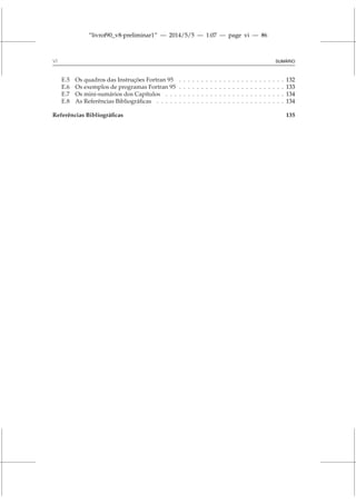 “livrof90_v8-preliminar1” — 2014/5/5 — 1:07 — page vi — #6
vi SUMÁRIO
E.5 Os quadros das Instruções Fortran 95 . . . . . . . . . . . . . . . . . . . . . . . . 132
E.6 Os exemplos de programas Fortran 95 . . . . . . . . . . . . . . . . . . . . . . . . 133
E.7 Os mini-sumários dos Capítulos . . . . . . . . . . . . . . . . . . . . . . . . . . . 134
E.8 As Referências Bibliográficas . . . . . . . . . . . . . . . . . . . . . . . . . . . . . 134
Referências Bibliográficas 135
 