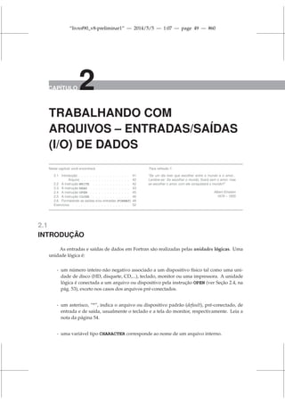 “livrof90_v8-preliminar1” — 2014/5/5 — 1:07 — page 49 — #60
CAPÍTULO 2
TRABALHANDO COM
ARQUIVOS – ENTRADAS/SAÍDAS
(I/O) DE DADOS
Neste capítulo você encontrará:
2.1 Introdução . . . . . . . . . . . . . . . . . . 41
Arquivo . . . . . . . . . . . . . . . . . 42
2.2 A instrução WRITE . . . . . . . . . . . . . 42
2.3 A instrução READ . . . . . . . . . . . . . . 43
2.4 A instrução OPEN . . . . . . . . . . . . . . 45
2.5 A instrução CLOSE . . . . . . . . . . . . . 46
2.6 Formatando as saídas e/ou entradas (FORMAT) 48
Exercícios . . . . . . . . . . . . . . . . . . . . 52
Para reflexão !!
“Se um dia tiver que escolher entre o mundo e o amor...
Lembre-se: Se escolher o mundo, ficará sem o amor, mas
se escolher o amor, com ele conquistará o mundo!!”
Albert Einstein
1879 – 1955
2.1
INTRODUÇÃO
As entradas e saídas de dados em Fortran são realizadas pelas unidades lógicas. Uma
unidade lógica é:
- um número inteiro não negativo associado a um dispositivo físico tal como uma uni-
dade de disco (HD, disquete, CD,...), teclado, monitor ou uma impressora. A unidade
lógica é conectada a um arquivo ou dispositivo pela instrução OPEN (ver Seção 2.4, na
pág. 53), exceto nos casos dos arquivos pré-conectados.
- um asterisco, “*”, indica o arquivo ou dispositivo padrão (default), pré-conectado, de
entrada e de saída, usualmente o teclado e a tela do monitor, respectivamente. Leia a
nota da página 54.
- uma variável tipo CHARACTER corresponde ao nome de um arquivo interno.
 