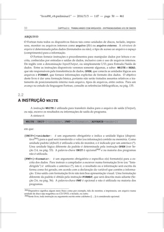 “livrof90_v8-preliminar1” — 2014/5/5 — 1:07 — page 50 — #61
50 CAPÍTULO 2. TRABALHANDO COM ARQUIVOS – ENTRADAS/SAÍDAS (I/O) DE DADOS
ARQUIVO
O Fortran trata todos os dispositivos físicos tais como unidades de discos, teclado, impres-
sora, monitor ou arquivos internos como arquivo (file) ou arquivo externo. A estrutura do
arquivo é determinada pelos dados (formatados ou não), o tipo de acesso ao arquivo e espaço
(comprimento) para a informação.
O Fortran fornece instruções e procedimentos para manipular dados por leitura e es-
crita, conhecidas por entradas e saídas de dados, inclusive com o uso de arquivos internos.
Do inglês vem a denominação Input/Output, ou simplesmente I/O, para Entrada/Saída de
dados. Entre as instruções disponíveis veremos somente algumas, a saber: WRITE e READ,
que são responsáveis pela transferência de dados, OPEN, que conecta as unidades lógicas aos
arquivos e FORMAT, que fornece informações explícitas de formato dos dados. O objetivo
deste livro é dar uma formação básica, portanto não serão tratados assuntos relativos a tra-
tamento de posicionamento interno num arquivo, tipos de arquivos, entre outros. Para um
avanço no estudo da linguagem Fortran, consulte as referências bibliográficas, na pág. 135.
2.2
A INSTRUÇÃO WRITE
A instrução WRITE é utilizada para transferir dados para o arquivo de saída (Output),
ou seja, escreve os resultados ou informações de saída do programa.
A sintaxe é:
WRITE([UNIT=]unidade,[FMT=]formato,[ADVANCE=modo])
em que:
[UNIT=]unidade : é um argumento obrigatório e indica a unidade lógica (disposi-
tivo[N1]
) para a qual será transferido o valor (ou informação) contido na memória. Como
unidade padrão (default) é utilizada a tela do monitor, e é indicado por um asterisco (*).
Uma unidade lógica diferente da padrão é determinada pela instrução OPEN (ver Se-
ção 2.4, na pág. 53). A palavra-chave UNIT é opcional[N2]
e na maioria dos programas
não é utilizada.
[FMT=]formato : é um argumento obrigatório e especifica o(s) formato(s) para a es-
crita dos dados. Para instruir o compilador a escrever numa formatação livre (ou “lista-
dirigida”) é utilizado o asterisco (*), isto é, o resultado ou a informação será escrita da
forma como foi gerado, em acordo com a declaração da variável que contém a informa-
ção. Uma saída com formatação livre não tem boa apresentação visual. Uma formatação
diferente da padrão é obtida pela instrução FORMAT, que será descrita mais adiante (Se-
ção 2.6, na pág. 56). A palavra-chave FMT é opcional e não é utilizada na maioria dos
programas.
[N1]Dispositivo significa algum meio físico como por exemplo, tela do monitor, a impressora, um arquivo numa
unidade de disco seja magnética ou CD/DVD, o teclado, ou outro.
[N2]Neste livro, toda instrução ou argumento escrito entre colchetes ([ ... ]) é considerado opcional.
 