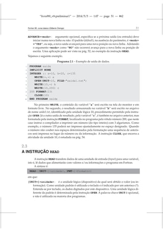 “livrof90_v8-preliminar1” — 2014/5/5 — 1:07 — page 51 — #62
Fortran 95: curso básico (Gilberto Orengo) 51
ADVANCE=modo : argumento opcional, especifica se a próxima saída (ou entrada) deve
iniciar numa nova linha ou não. O padrão (default), na ausência do parâmetro, é modo
=“YES”, ou seja, a nova saída avançará para uma nova posição ou nova linha. Adotando
o argumento modo como “NO” não ocorrerá avanço para a nova linha ou posição de
escrita. Uma aplicação pode ser vista na pág. 52, no exemplo da instrução READ.
Vejamos o seguinte exemplo.
Programa 2.1 – Exemplo de saída de dados.
1 PROGRAM saida
2 IMPLICIT NONE
3 INTEGER :: a=10, b=20, c=135
4 WRITE(*,*) a
5 OPEN(UNIT=10, FILE=saida1.txt)
6 WRITE(10,*) b
7 WRITE(10,200) c
8 200 FORMAT(I3)
9 CLOSE(10)
10 END PROGRAM saida
No primeiro WRITE, o conteúdo da variável “a” será escrito na tela do monitor e em
formato livre. No segundo, o resultado armazenado na variável “b” será escrito no arquivo
de nome saida1.txt, identificado pela unidade lógica 10, procedimento permitido pela instru-
ção OPEN. Já a outra saída de resultado, pela variável “c”, é também no arquivo anterior, mas
formatada pela instrução FORMAT, localizada no programa pelo rótulo número 200, que neste
caso instrui o compilador a imprimir um número (do tipo inteiro) com 3 algarismos. Como
exemplo, o número 135 poderá ser impresso ajustadamente no espaço designado. Quando
o número não couber nos espaços determinados pela formatação uma sequência de asteris-
cos será impressa no lugar do número ou da informação. A instrução CLOSE, que encerra a
atividade da unidade 10, é estudada na pág. 54.
2.3
A INSTRUÇÃO READ
A instrução READ transfere dados de uma unidade de entrada (Input) para uma variável,
isto é, lê dados que alimentarão com valores e/ou informações o programa em Fortran.
A sintaxe é:
READ([UNIT=]unidade,[FMT=]formato)
em que:
[UNIT=]unidade : é a unidade lógica (dispositivo) da qual será obtido o valor (ou in-
formação). Como unidade padrão é utilizado o teclado e é indicado por um asterisco (*).
Entenda-se por teclado, os dados digitados por este dispositivo. Uma unidade lógica di-
ferente da padrão é determinada pela instrução OPEN. A palavra-chave UNIT é opcional,
e não é utilizada na maioria dos programas.
 