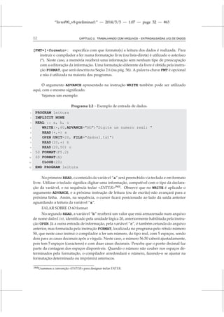 “livrof90_v8-preliminar1” — 2014/5/5 — 1:07 — page 52 — #63
52 CAPÍTULO 2. TRABALHANDO COM ARQUIVOS – ENTRADAS/SAÍDAS (I/O) DE DADOS
[FMT=]formato : especifica com que formato(s) a leitura dos dados é realizada. Para
instruir o compilador a ler numa formatação livre (ou lista-direta) é utilizado o asterisco
(*). Neste caso, a memória receberá uma informação sem nenhum tipo de preocupação
com a editoração da informação. Uma formatação diferente da livre é obtida pela instru-
ção FORMAT, que será descrita na Seção 2.6 (na pág. 56). A palavra-chave FMT é opcional
e não é utilizada na maioria dos programas.
O argumento ADVANCE apresentado na instrução WRITE também pode ser utilizado
aqui, com o mesmo significado.
Vejamos um exemplo:
Programa 2.2 – Exemplo de entrada de dados.
1 PROGRAM leitura
2 IMPLICIT NONE
3 REAL :: a, b, c
4 WRITE(*,60,ADVANCE=NO)Digite um numero real: 
5 READ(*,*) a
6 OPEN(UNIT=20, FILE=dados1.txt)
7 READ(20,*) b
8 READ(20,50) c
9 50 FORMAT(F5.2)
10 60 FORMAT(A)
11 CLOSE(20)
12 END PROGRAM leitura
No primeiro READ, o conteúdo da variável “a” será preenchido via teclado e em formato
livre. Utilizar o teclado significa digitar uma informação, compatível com o tipo da declara-
ção da variável, e na sequência teclar ENTER[N3]
. Observe que no WRITE é aplicado o
argumento ADVANCE, e a próxima instrução de leitura (ou de escrita) não avançará para a
próxima linha. Assim, na sequência, o cursor ficará posicionado ao lado da saída anterior
aguardando a leitura da variável “a”.
FALAR SOBRE O 60 format
No segundo READ, a variável “b” receberá um valor que está armazenado num arquivo
de nome dados1.txt, identificado pela unidade lógica 20, anteriormente habilitada pela instru-
ção OPEN. Já a outra entrada de informação, pela variável “c”, é também oriunda do arquivo
anterior, mas formatada pela instrução FORMAT, localizada no programa pelo rótulo número
50, que neste caso instrui o compilador a ler um número, do tipo real, com 5 espaços, sendo
dois para as casas decimais após a vírgula. Neste caso, o número 56.50 caberá ajustadamente,
pois tem 5 espaços (caracteres) e com duas casas decimais. Perceba que o ponto decimal faz
parte da contagem dos espaços disponíveis. Quando o número não couber nos espaços de-
terminados pela formatação, o compilador arredondará o número, fazendo-o se ajustar na
formatação determinada ou imprimirá asteriscos.
[N3]Usaremos a convenção ENTER para designar teclar ENTER.
 