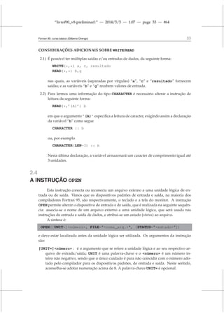 “livrof90_v8-preliminar1” — 2014/5/5 — 1:07 — page 53 — #64
Fortran 95: curso básico (Gilberto Orengo) 53
CONSIDERAÇÕES ADICIONAIS SOBRE WRITE/READ
2.1) É possível ter múltiplas saídas e/ou entradas de dados, da seguinte forma:
WRITE(*,*) a, c, resultado
READ(*,*) b,g
nas quais, as variáveis (separadas por vírgulas) “a”, “c” e “resultado” fornecem
saídas; e as variáveis “b” e “g” recebem valores de entrada.
2.2) Para lermos uma informação do tipo CHARACTER é necessário alterar a instrução de
leitura da seguinte forma:
READ(*,’(A)’) b
em que o argumento ’(A)’ especifica a leitura de caracter, exigindo assim a declaração
da variável “b” como segue
CHARACTER :: b
ou, por exemplo
CHARACTER(LEN=3) :: b
Nesta última declaração, a variável armazenará um caracter de comprimento igual até
3 unidades.
2.4
A INSTRUÇÃO OPEN
Esta instrução conecta ou reconecta um arquivo externo a uma unidade lógica de en-
trada ou de saída. Vimos que os dispositivos padrões de entrada e saída, na maioria dos
compiladores Fortran 95, são respectivamente, o teclado e a tela do monitor. A instrução
OPEN permite alterar o dispositivo de entrada e de saída, que é realizada na seguinte sequên-
cia: associa-se o nome de um arquivo externo a uma unidade lógica, que será usada nas
instruções de entrada e saída de dados, e atribui-se um estado (status) ao arquivo.
A sintaxe é:
OPEN([UNIT=]número, FILE=nome_arq., [STATUS=estado])
e deve estar localizada antes da unidade lógica ser utilizada. Os argumentos da instrução
são:
[UNIT=]número : é o argumento que se refere a unidade lógica e ao seu respectivo ar-
quivo de entrada/saída; UNIT é uma palavra-chave e o número é um número in-
teiro não negativo, sendo que o único cuidado é para não coincidir com o número ado-
tado pelo compilador para os dispositivos padrões, de entrada e saída. Neste sentido,
aconselha-se adotar numeração acima de 8. A palavra-chave UNIT= é opcional.
 