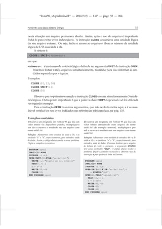 “livrof90_v8-preliminar1” — 2014/5/5 — 1:07 — page 55 — #66
Fortran 95: curso básico (Gilberto Orengo) 55
nesta situação um arquivo permanece aberto. Assim, após o uso do arquivo é importante
fechá-lo para evitar erros indesejáveis. A instrução CLOSE desconecta uma unidade lógica
do seu arquivo externo. Ou seja, fecha o acesso ao arquivo e libera o número da unidade
lógica de I/O associada a ela.
A sintaxe é:
CLOSE([UNIT=]número)
em que:
número : é o número da unidade lógica definida no argumento UNIT da instrução OPEN.
Podemos fechar vários arquivos simultaneamente, bastando para isso informar as uni-
dades separadas por vírgulas.
Exemplos:
CLOSE(10,12,20)
CLOSE(UNIT=11)
CLOSE(50)
Observe que no primeiro exemplo a instrução CLOSE encerra simultaneamente 3 unida-
des lógicas. Outro ponto importante é que a palavra-chave UNIT é opcional e só foi utilizada
no segundo exemplo.
Para a instrução OPEN há outros argumentos, que não serão tratados aqui, e é aconse-
lhável verificá-los nos livros indicados nas referências bibliográficas, na pág. 135.
Exemplos resolvidos:
1) Escreva um programa em Fortran 95 que leia um
valor inteiro via dispositivo padrão, multiplique-o
por dez e escreva o resultado em um arquivo com
nome saida1.txt.
Solução: Adotaremos como unidade de saída a 50, e as
variáveis “a” e “b”, respectivamente, para entrada e saída
de dados. Assim, o código abaixo resolve o nosso problema.
Digite-o, compile-o e execute-o.
PROGRAM open1
IMPLICIT NONE
INTEGER :: a,b
OPEN(UNIT=50,FILE=saida1.txt)
WRITE(*,*)Digite um no. inteiro
READ(*,*) a
b = a*10
WRITE(50,*)b
CLOSE(50)
END PROGRAM open1
2) Escreva um programa em Fortran 95 que leia um
valor inteiro armazenado num arquivo de nome
saida1.txt (do exemplo anterior), multiplique-o por
mil e escreva o resultado em um arquivo com nome
saida2.txt.
Solução: Adotaremos como unidade de entrada a 60 e a de
saída a 61 e, as variáveis “a” e “b”, respectivamente, para
entrada e saída de dados. Devemos lembrar que o arquivo
de leitura já existe e, portanto, o argumento STATUS
terá como parâmetro “OLD”. O código abaixo resolve o
problema. Digite-o, compile-o e execute-o. Observe o uso da
instrução  para quebra de linha no Fortran.
PROGRAM open2
IMPLICIT NONE
INTEGER :: a,b
OPEN(UNIT=60,FILE=saida1.txt,
 STATUS=OLD)
OPEN(61,FILE=saida2.txt)
READ(60,*) a
b = a*1000
WRITE(61,*)b
CLOSE(60)
CLOSE(61)
END PROGRAM open2
 